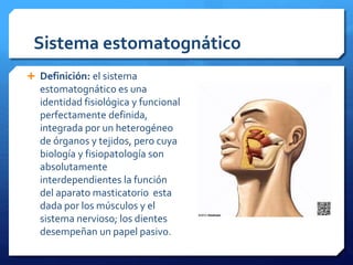 Sistema estomatognático 
 Definición: el sistema 
estomatognático es una 
identidad fisiológica y funcional 
perfectamente definida, 
integrada por un heterogéneo 
de órganos y tejidos, pero cuya 
biología y fisiopatología son 
absolutamente 
interdependientes la función 
del aparato masticatorio esta 
dada por los músculos y el 
sistema nervioso; los dientes 
desempeñan un papel pasivo. 
 