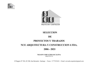 SELECCION
DE
PROYECTOS Y TRABAJOS
NCE ARQUITECTURA Y CONSTRUCCION LTDA.
2006 - 2021
NELSON CORVACHO ESCALONA
ARQUITECTO
O’Higgins N° 926, Of. 906, San Bernardo - Santiago - Fonos : 9 7778 9610 –- Email: corvacho.arquiteto@gmail.com
 