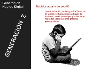 Generación
Nacido Digital   Nacidos a partir de año 90
                        Su socialización, su integración fuera de
                        la familia, se ha realizado a través de
                        internet, con el messenger y sobre todo
                        las redes sociales como grandes
                        protagonistas
 