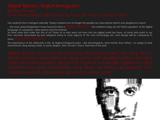 Nativos e Inmigrantes Immigrants
 Digital Natives, Digital
 By Marc Prensky
Digitales the Horizon (MCB University Press, Vol. 9 No. 5, October 2001)
 From On

  Our students have changed radically. Today's students are no longer the people our educational system was designed to teach.
  …the most useful designation I have found for them is Digital Natives  . Our students today are all "native speakers" of the digital
  language of computers, video games and the Internet.
  So what does that make the rest of us? Those of us who were not born into the digital world but have, at some later point in our
  lives, become fascinated by and adopted many or most aspects of the new technology are, and always will be compared to
  them,   Digital Immigrants.
  The importance of the distinction is this: As Digital Immigrants learn – like all immigrants, some better than others – to adapt to their
  environment, they always retain, to some degree, their "accent," that is, their foot in the past.


  Digital Natives are used to receiving information really fast. They like to
  parallel process and multi-task. They prefer their graphics before their text
  rather than the opposite. They prefer random access (like hypertext). They
  function best when networked. They thrive on instant gratification and
  frequent rewards. They prefer games to "serious" work.
 