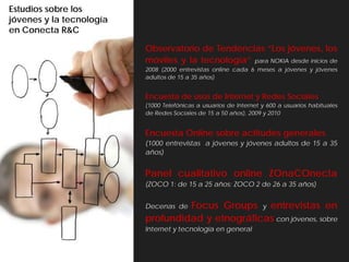 Estudios sobre los
jóvenes y la tecnología
en Conecta R&C

                          Observatorio de Tendencias “Los jóvenes, los
                          móviles y la tecnología” para NOKIA desde inicios de
                          2008 (2000 entrevistas online cada 6 meses a jóvenes y jóvenes
                          adultos de 15 a 35 años)


                          Encuesta de usos de Internet y Redes Sociales
                          (1000 Telefónicas a usuarios de Internet y 600 a usuarios habituales
                          de Redes Sociales de 15 a 50 años), 2009 y 2010


                          Encuesta Online sobre actitudes generales
                          (1000 entrevistas a jóvenes y jóvenes adultos de 15 a 35
                          años)


                          Panel cualitativo online ZOnaCOnecta
                          (ZOCO 1: de 15 a 25 años; ZOCO 2 de 26 a 35 años)


                                   Focus Groups y entrevistas en
                          Decenas de
                          profundidad y etnográficas con jóvenes, sobre
                          Internet y tecnología en general
 
