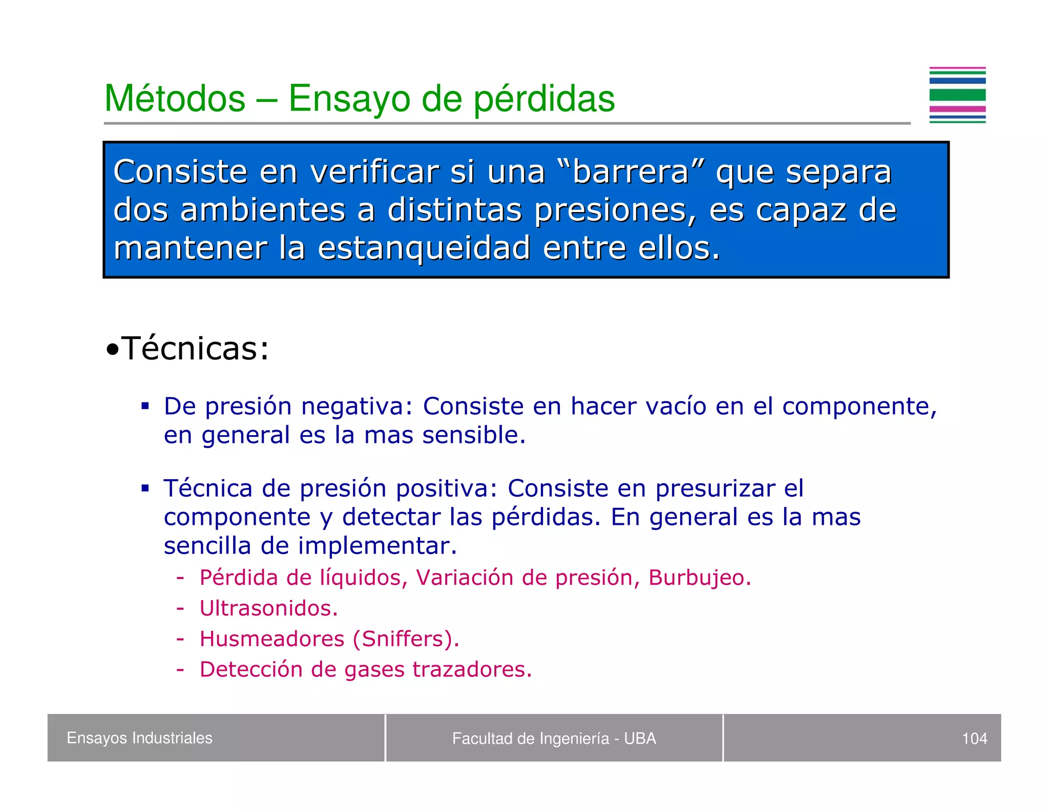 Ensayos Industriales Facultad de Ingeniería - UBA 104
Métodos – Ensayo de pérdidas
•Técnicas:
De presión negativa: Consiste en hacer vacío en el componente,
en general es la mas sensible.
Técnica de presión positiva: Consiste en presurizar el
componente y detectar las pérdidas. En general es la mas
sencilla de implementar.
- Pérdida de líquidos, Variación de presión, Burbujeo.
- Ultrasonidos.
- Husmeadores (Sniffers).
- Detección de gases trazadores.
Consiste en verificar si unaConsiste en verificar si una ““barrerabarrera”” que separaque separa
dos ambientes a distintas presiones, es capaz dedos ambientes a distintas presiones, es capaz de
mantener la estanqueidad entre ellos.mantener la estanqueidad entre ellos.
 