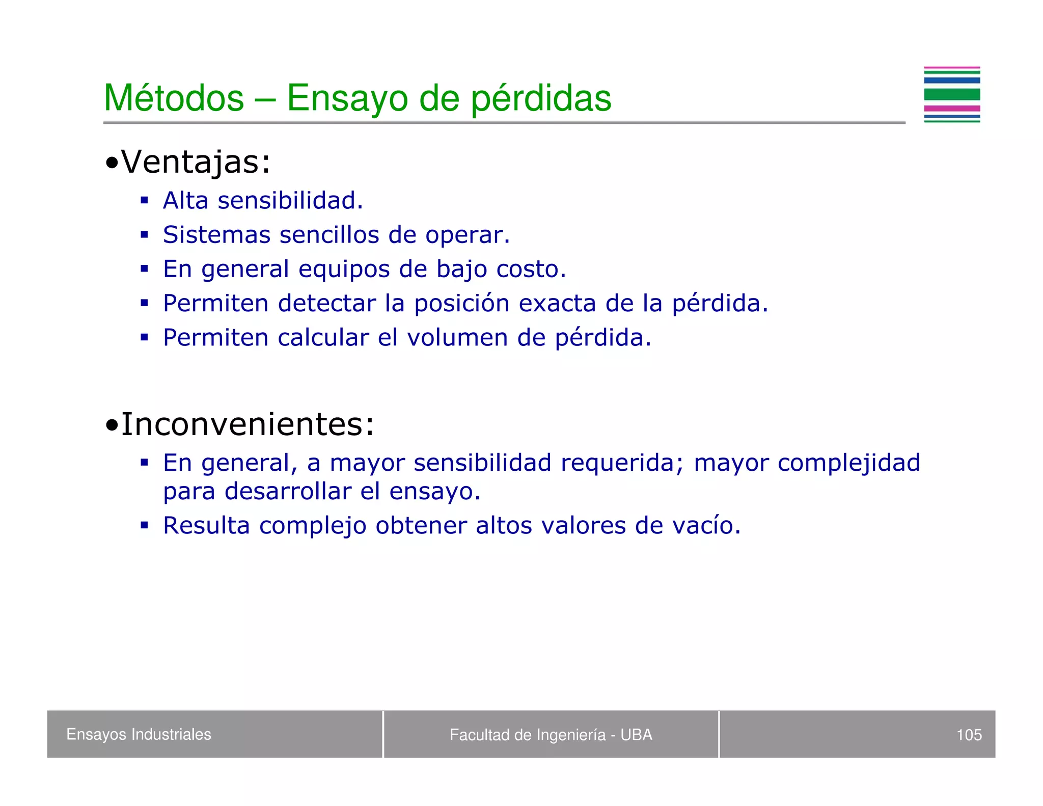 Ensayos Industriales Facultad de Ingeniería - UBA 105
Métodos – Ensayo de pérdidas
•Ventajas:
Alta sensibilidad.
Sistemas sencillos de operar.
En general equipos de bajo costo.
Permiten detectar la posición exacta de la pérdida.
Permiten calcular el volumen de pérdida.
•Inconvenientes:
En general, a mayor sensibilidad requerida; mayor complejidad
para desarrollar el ensayo.
Resulta complejo obtener altos valores de vacío.
 