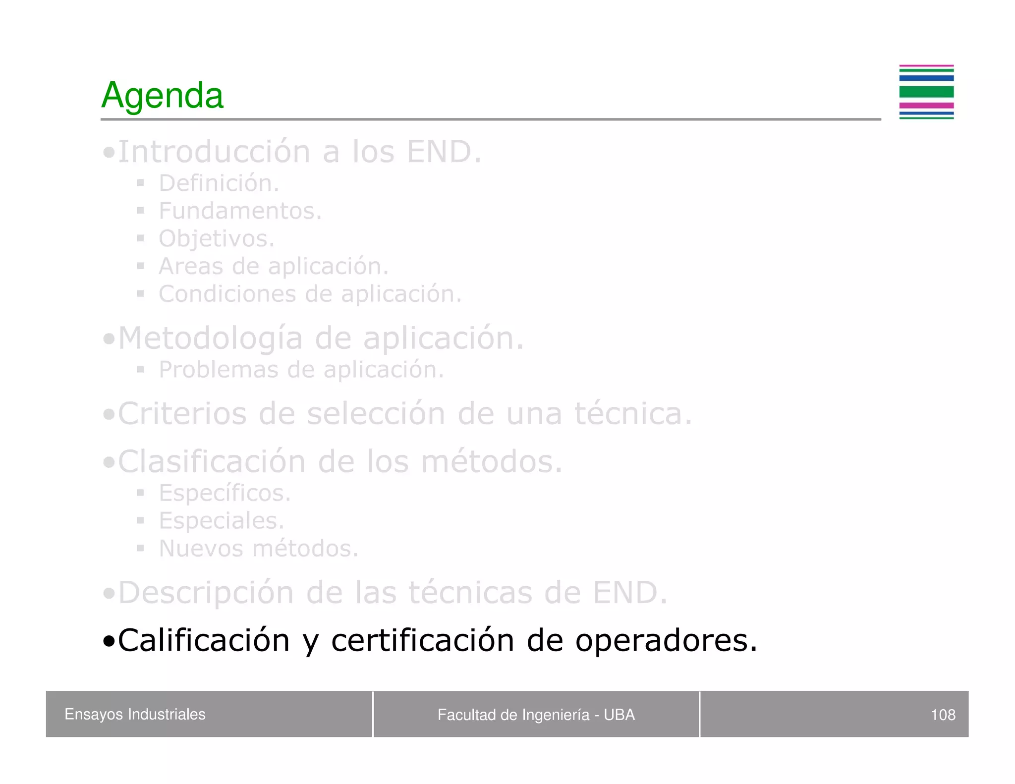 Ensayos Industriales Facultad de Ingeniería - UBA 108
Agenda
•Introducción a los END.
Definición.
Fundamentos.
Objetivos.
Areas de aplicación.
Condiciones de aplicación.
•Metodología de aplicación.
Problemas de aplicación.
•Criterios de selección de una técnica.
•Clasificación de los métodos.
Específicos.
Especiales.
Nuevos métodos.
•Descripción de las técnicas de END.
•Calificación y certificación de operadores.
 