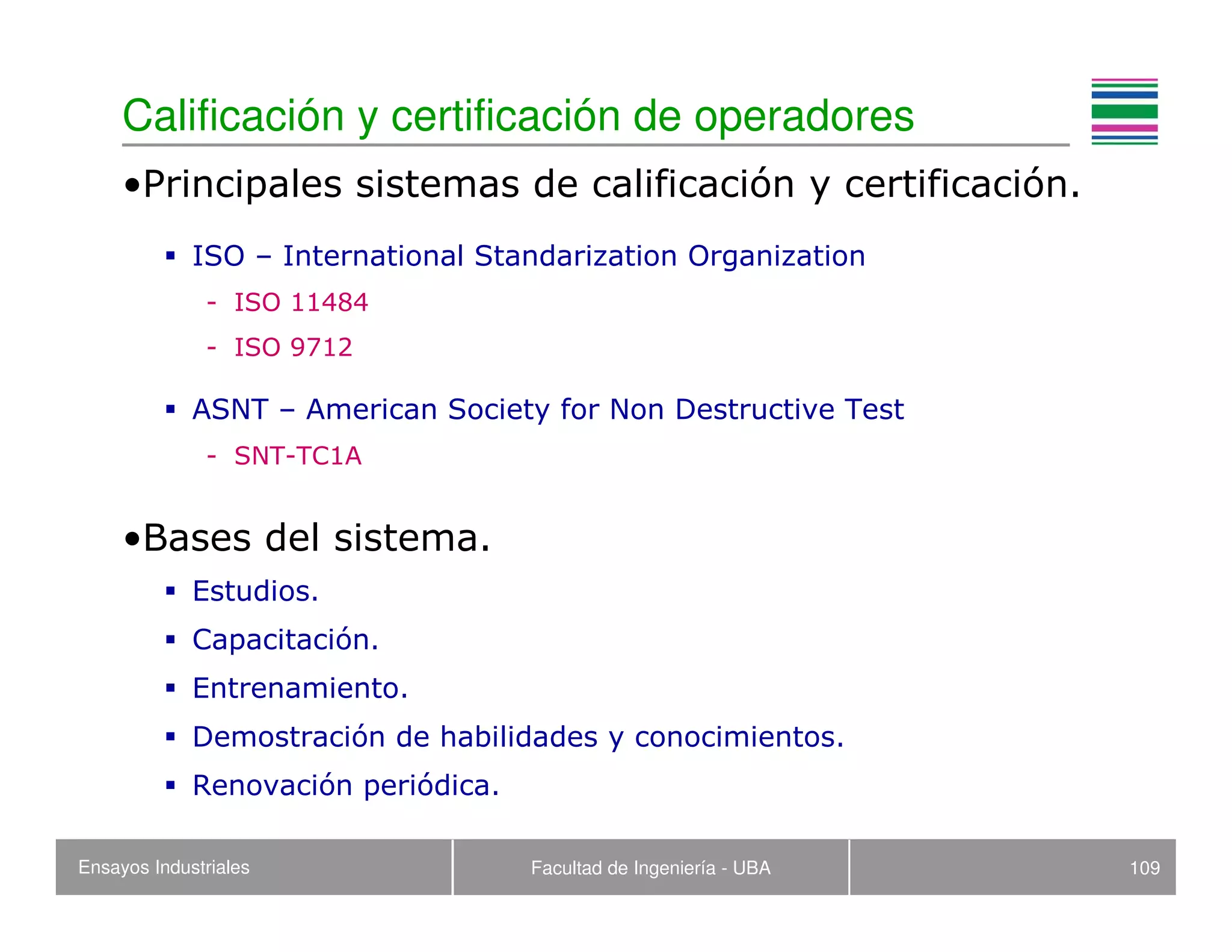 Ensayos Industriales Facultad de Ingeniería - UBA 109
Calificación y certificación de operadores
•Principales sistemas de calificación y certificación.
ISO – International Standarization Organization
- ISO 11484
- ISO 9712
ASNT – American Society for Non Destructive Test
- SNT-TC1A
•Bases del sistema.
Estudios.
Capacitación.
Entrenamiento.
Demostración de habilidades y conocimientos.
Renovación periódica.
 