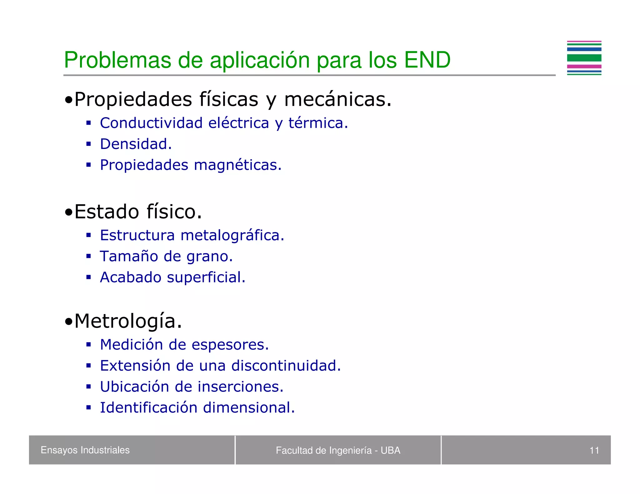 Ensayos Industriales Facultad de Ingeniería - UBA 11
Problemas de aplicación para los END
•Propiedades físicas y mecánicas.
Conductividad eléctrica y térmica.
Densidad.
Propiedades magnéticas.
•Estado físico.
Estructura metalográfica.
Tamaño de grano.
Acabado superficial.
•Metrología.
Medición de espesores.
Extensión de una discontinuidad.
Ubicación de inserciones.
Identificación dimensional.
 