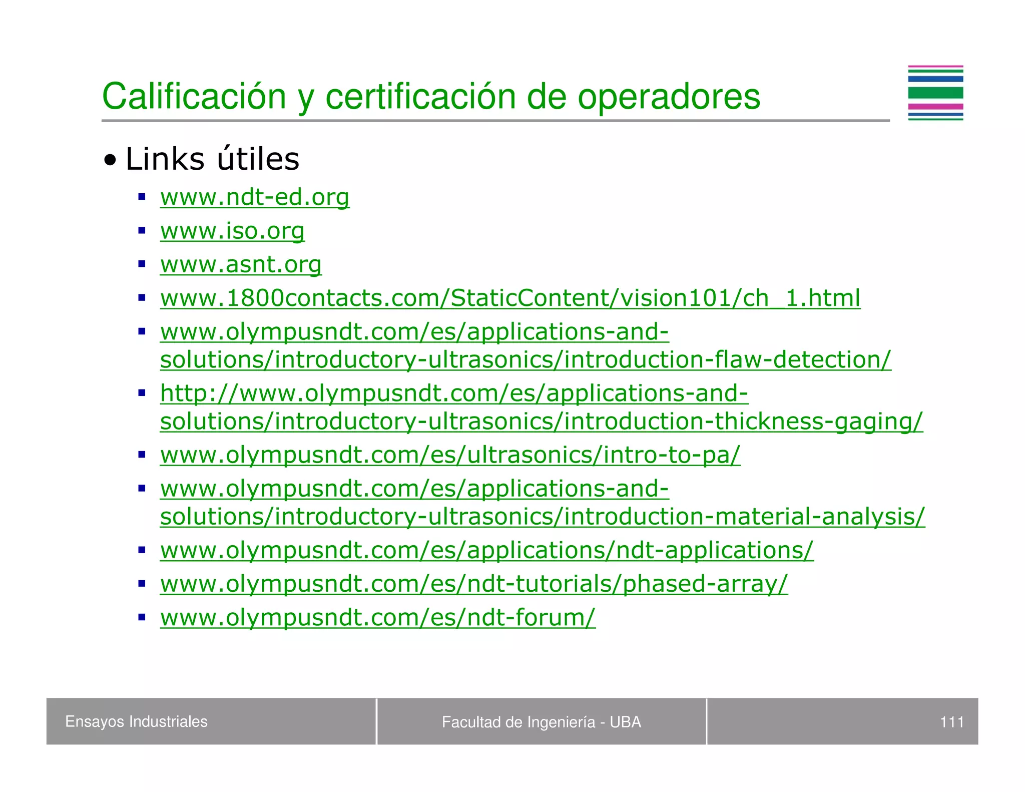Ensayos Industriales Facultad de Ingeniería - UBA 111
• Links útiles
www.ndt-ed.org
www.iso.org
www.asnt.org
www.1800contacts.com/StaticContent/vision101/ch_1.html
www.olympusndt.com/es/applications-and-
solutions/introductory-ultrasonics/introduction-flaw-detection/
http://www.olympusndt.com/es/applications-and-
solutions/introductory-ultrasonics/introduction-thickness-gaging/
www.olympusndt.com/es/ultrasonics/intro-to-pa/
www.olympusndt.com/es/applications-and-
solutions/introductory-ultrasonics/introduction-material-analysis/
www.olympusndt.com/es/applications/ndt-applications/
www.olympusndt.com/es/ndt-tutorials/phased-array/
www.olympusndt.com/es/ndt-forum/
Calificación y certificación de operadores
 