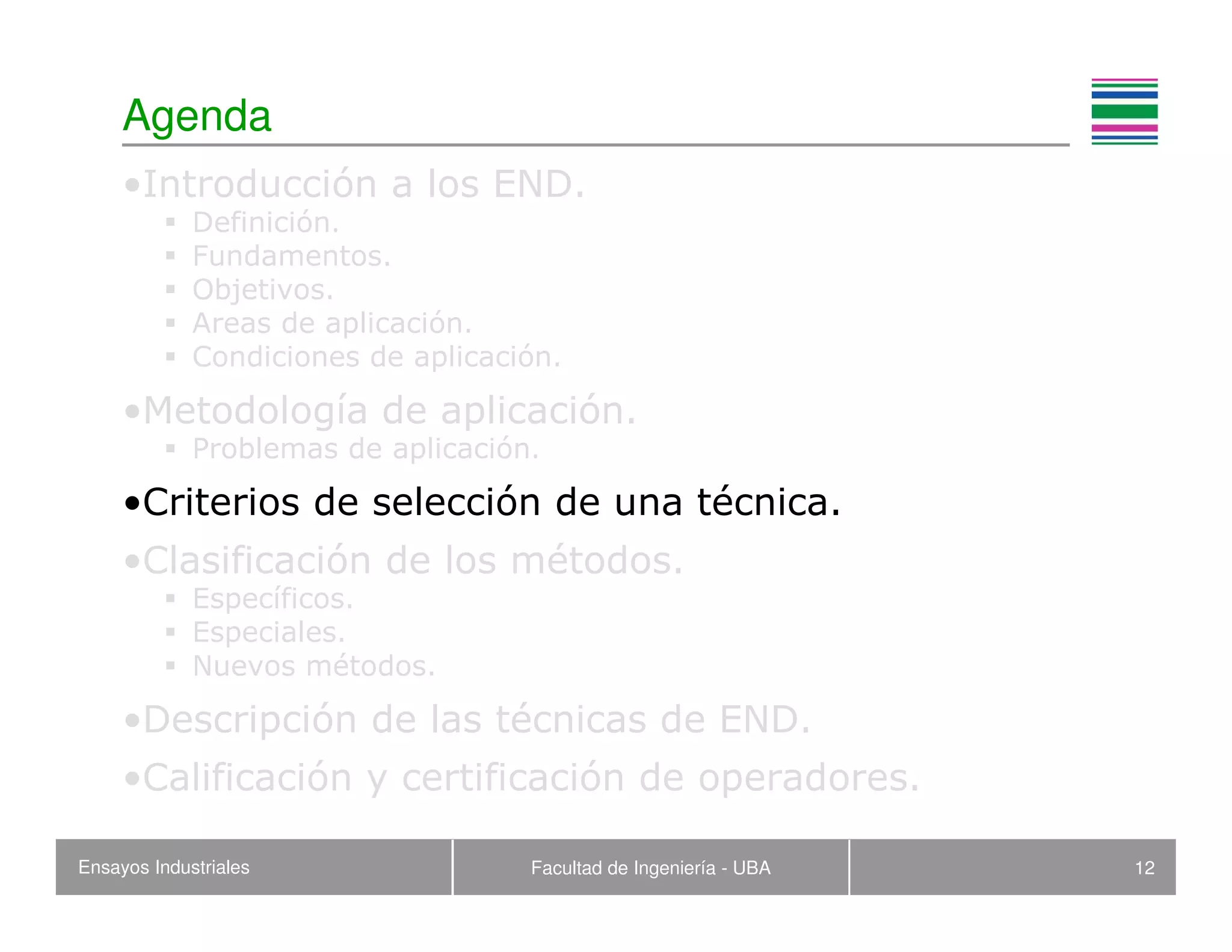 Ensayos Industriales Facultad de Ingeniería - UBA 12
Agenda
•Introducción a los END.
Definición.
Fundamentos.
Objetivos.
Areas de aplicación.
Condiciones de aplicación.
•Metodología de aplicación.
Problemas de aplicación.
•Criterios de selección de una técnica.
•Clasificación de los métodos.
Específicos.
Especiales.
Nuevos métodos.
•Descripción de las técnicas de END.
•Calificación y certificación de operadores.
 