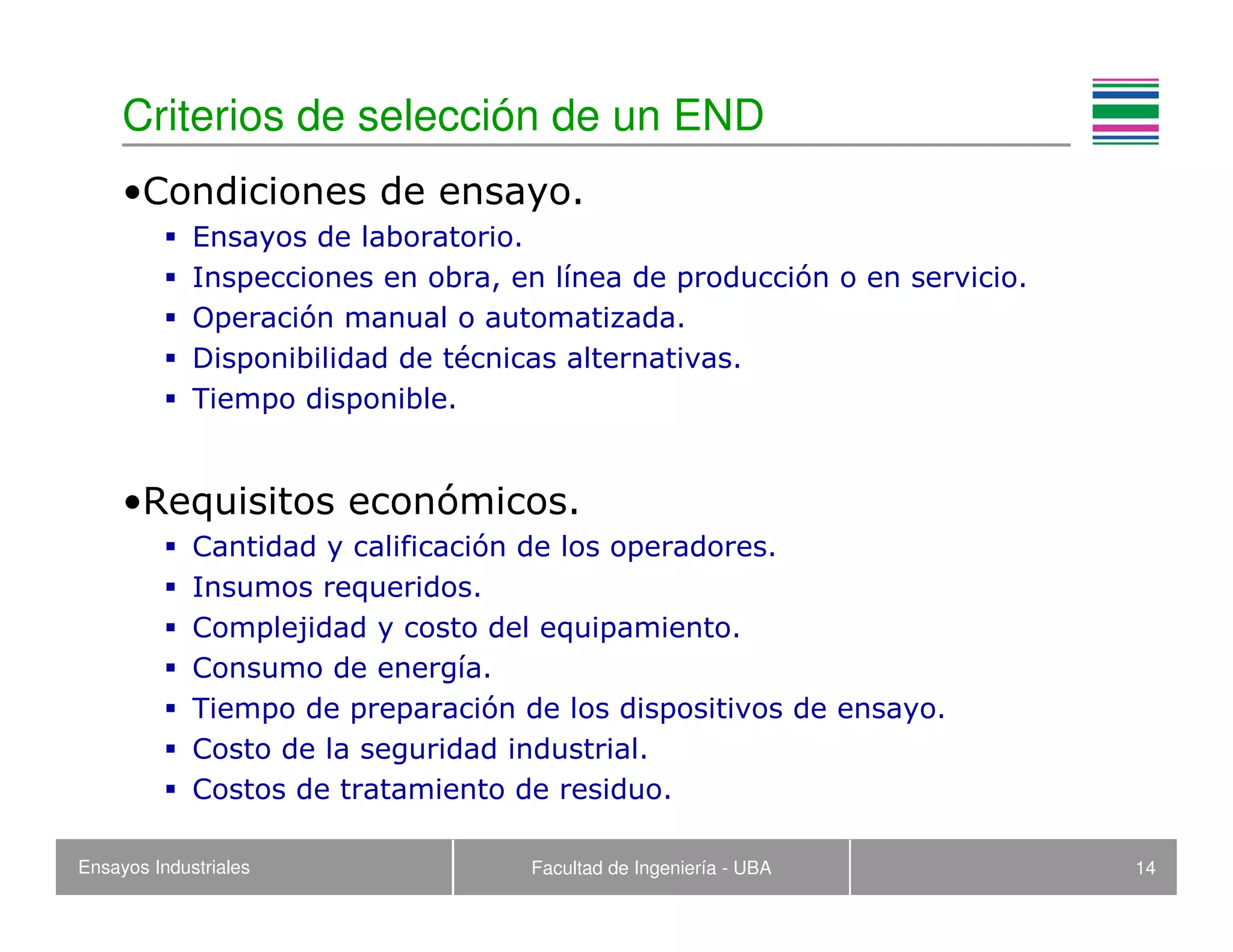 Ensayos Industriales Facultad de Ingeniería - UBA 14
Criterios de selección de un END
•Condiciones de ensayo.
Ensayos de laboratorio.
Inspecciones en obra, en línea de producción o en servicio.
Operación manual o automatizada.
Disponibilidad de técnicas alternativas.
Tiempo disponible.
•Requisitos económicos.
Cantidad y calificación de los operadores.
Insumos requeridos.
Complejidad y costo del equipamiento.
Consumo de energía.
Tiempo de preparación de los dispositivos de ensayo.
Costo de la seguridad industrial.
Costos de tratamiento de residuo.
 