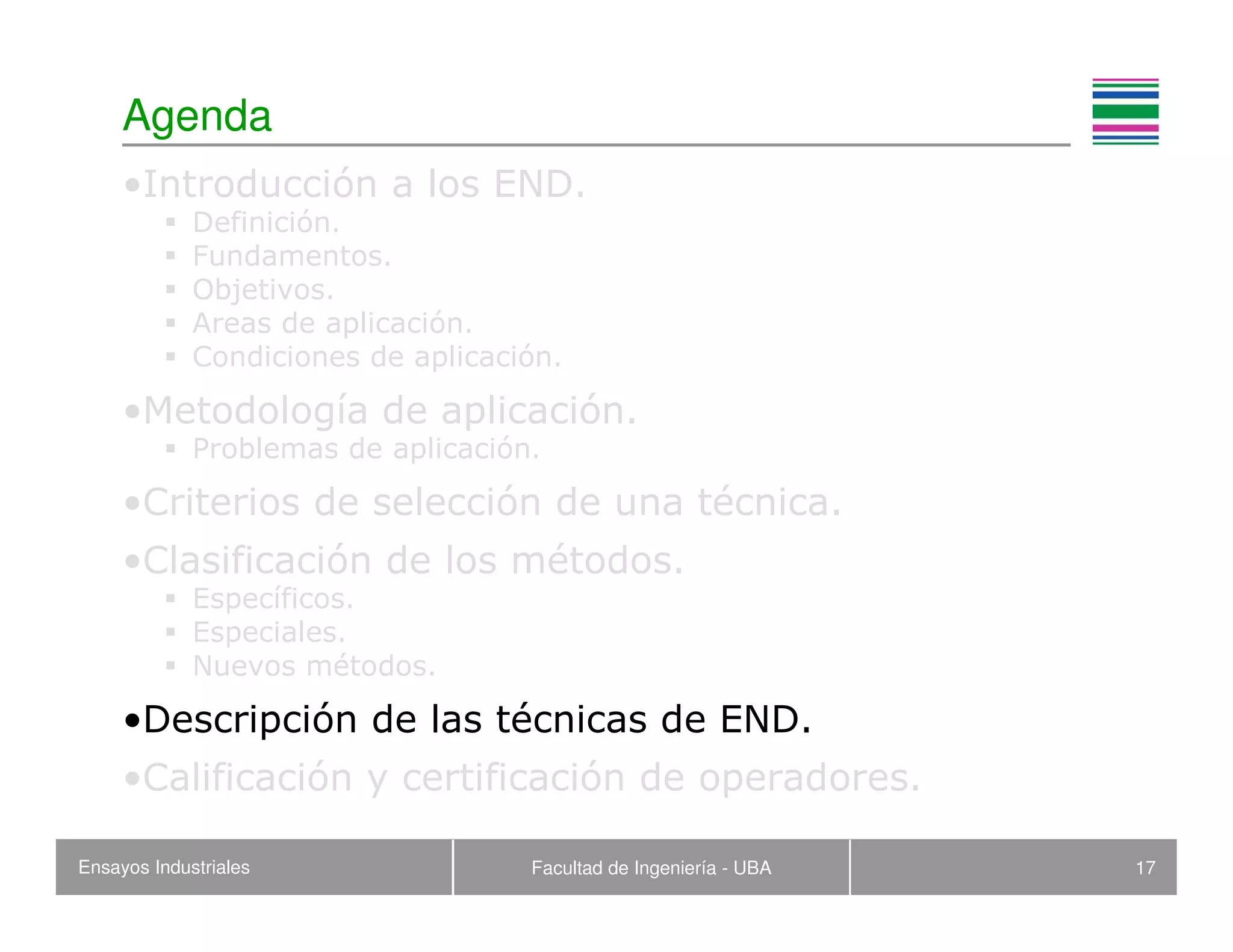Ensayos Industriales Facultad de Ingeniería - UBA 17
Agenda
•Introducción a los END.
Definición.
Fundamentos.
Objetivos.
Areas de aplicación.
Condiciones de aplicación.
•Metodología de aplicación.
Problemas de aplicación.
•Criterios de selección de una técnica.
•Clasificación de los métodos.
Específicos.
Especiales.
Nuevos métodos.
•Descripción de las técnicas de END.
•Calificación y certificación de operadores.
 