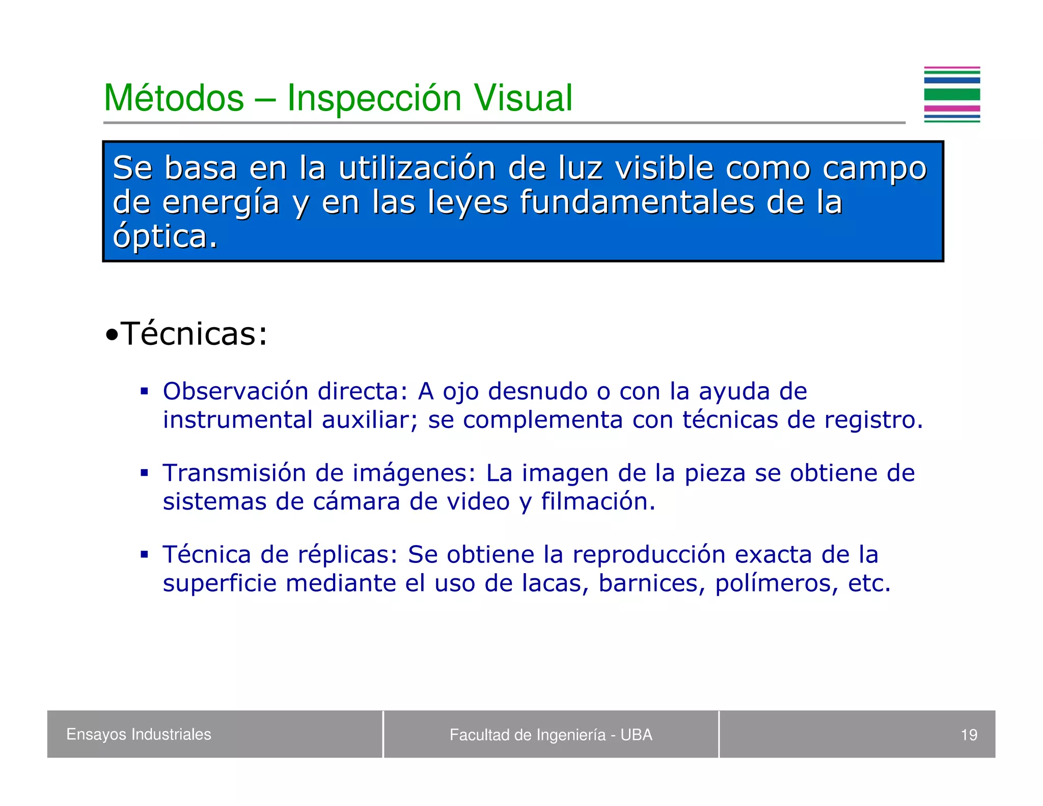Ensayos Industriales Facultad de Ingeniería - UBA 19
Métodos – Inspección Visual
•Técnicas:
Observación directa: A ojo desnudo o con la ayuda de
instrumental auxiliar; se complementa con técnicas de registro.
Transmisión de imágenes: La imagen de la pieza se obtiene de
sistemas de cámara de video y filmación.
Técnica de réplicas: Se obtiene la reproducción exacta de la
superficie mediante el uso de lacas, barnices, polímeros, etc.
Se basa en la utilizaciSe basa en la utilizacióón de luz visible como campon de luz visible como campo
de energde energíía y en las leyes fundamentales de laa y en las leyes fundamentales de la
óóptica.ptica.
 