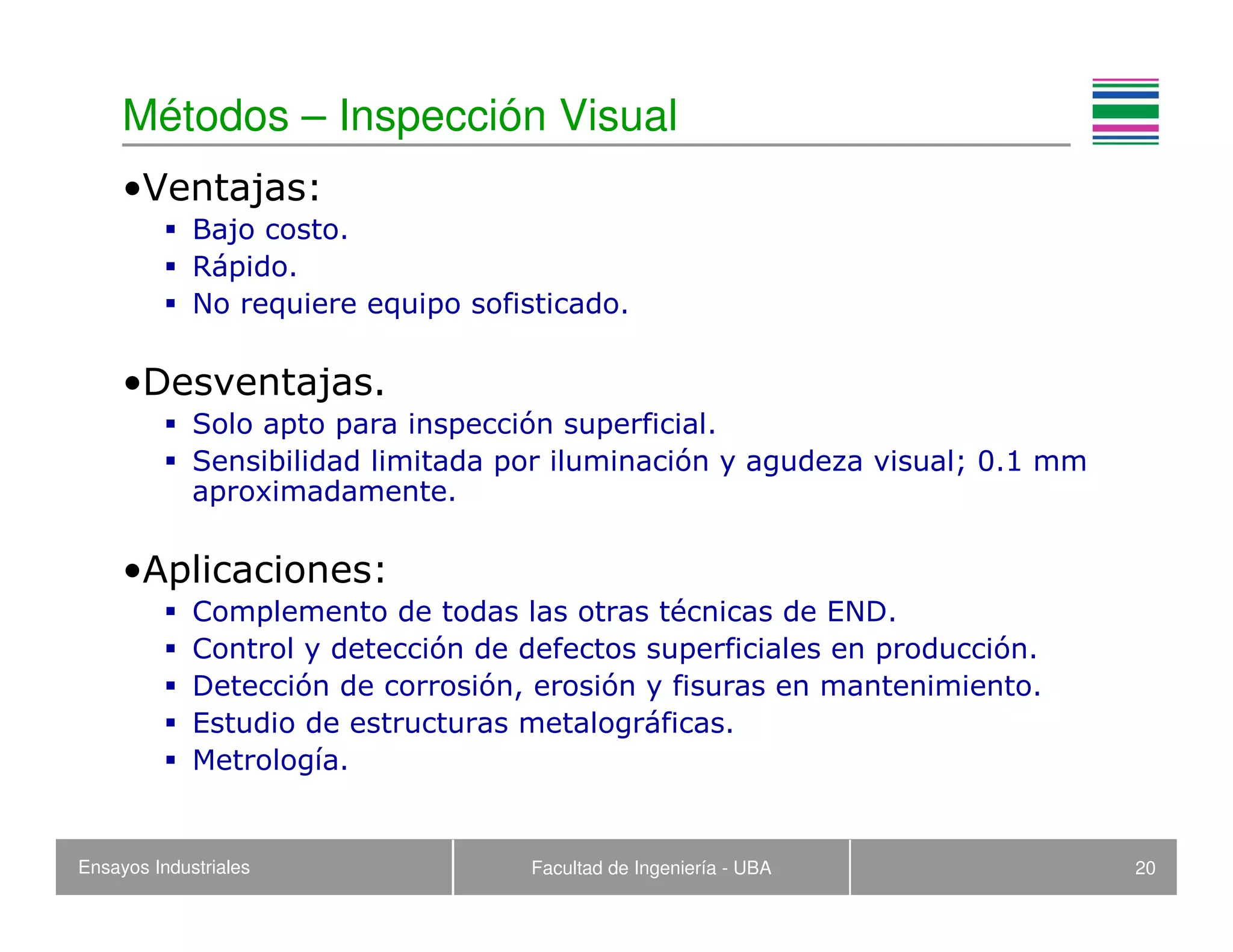 Ensayos Industriales Facultad de Ingeniería - UBA 20
Métodos – Inspección Visual
•Ventajas:
Bajo costo.
Rápido.
No requiere equipo sofisticado.
•Desventajas.
Solo apto para inspección superficial.
Sensibilidad limitada por iluminación y agudeza visual; 0.1 mm
aproximadamente.
•Aplicaciones:
Complemento de todas las otras técnicas de END.
Control y detección de defectos superficiales en producción.
Detección de corrosión, erosión y fisuras en mantenimiento.
Estudio de estructuras metalográficas.
Metrología.
 