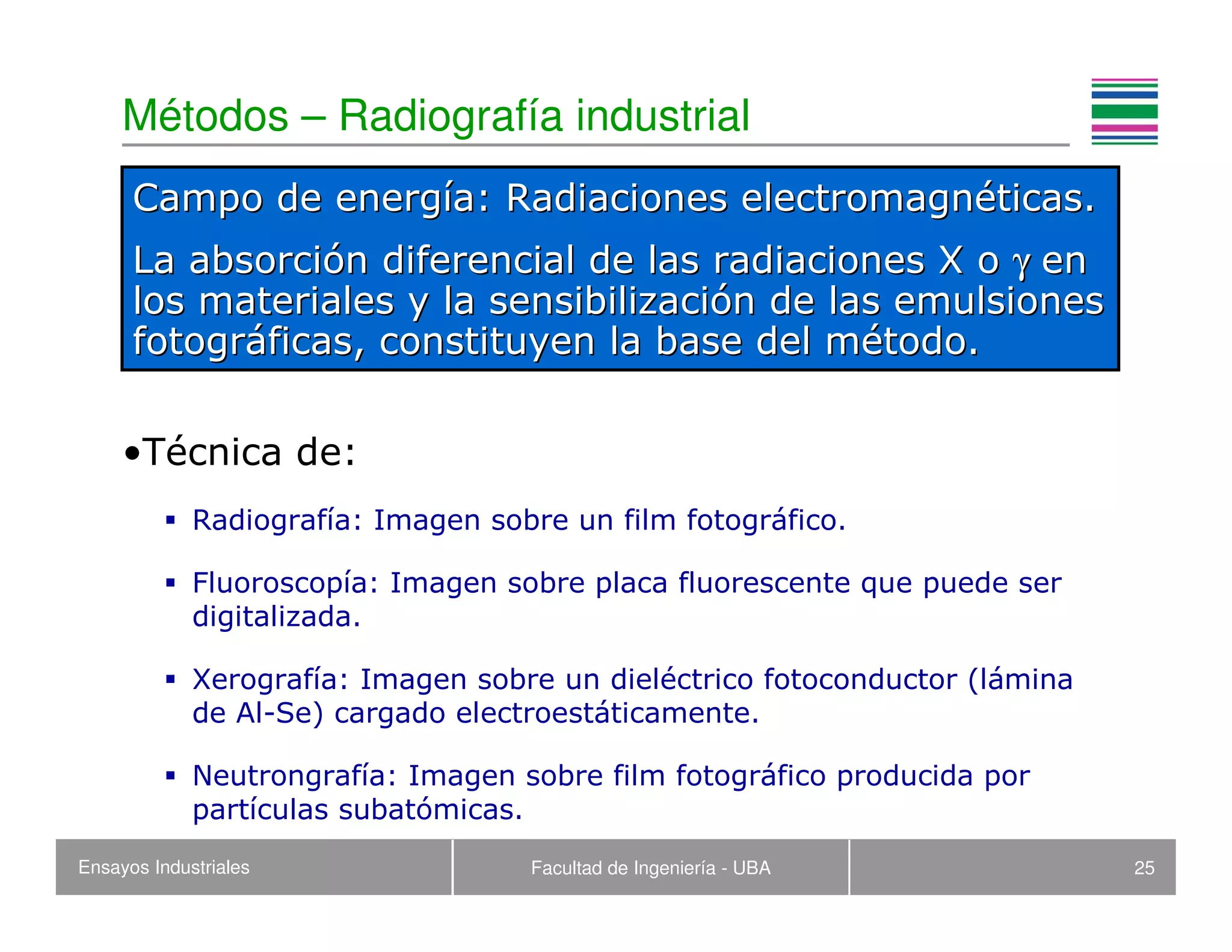 Ensayos Industriales Facultad de Ingeniería - UBA 25
Métodos – Radiografía industrial
•Técnica de:
Radiografía: Imagen sobre un film fotográfico.
Fluoroscopía: Imagen sobre placa fluorescente que puede ser
digitalizada.
Xerografía: Imagen sobre un dieléctrico fotoconductor (lámina
de Al-Se) cargado electroestáticamente.
Neutrongrafía: Imagen sobre film fotográfico producida por
partículas subatómicas.
Campo de energCampo de energíía: Radiaciones electromagna: Radiaciones electromagnééticas.ticas.
La absorciLa absorcióón diferencial de las radiaciones X on diferencial de las radiaciones X o γγ enen
los materiales y la sensibilizacilos materiales y la sensibilizacióón de las emulsionesn de las emulsiones
fotogrfotográáficas, constituyen la base del mficas, constituyen la base del méétodo.todo.
 