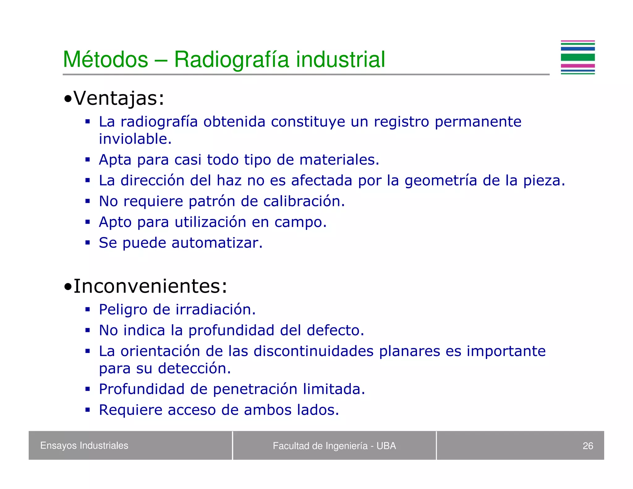 Ensayos Industriales Facultad de Ingeniería - UBA 26
Métodos – Radiografía industrial
•Ventajas:
La radiografía obtenida constituye un registro permanente
inviolable.
Apta para casi todo tipo de materiales.
La dirección del haz no es afectada por la geometría de la pieza.
No requiere patrón de calibración.
Apto para utilización en campo.
Se puede automatizar.
•Inconvenientes:
Peligro de irradiación.
No indica la profundidad del defecto.
La orientación de las discontinuidades planares es importante
para su detección.
Profundidad de penetración limitada.
Requiere acceso de ambos lados.
 