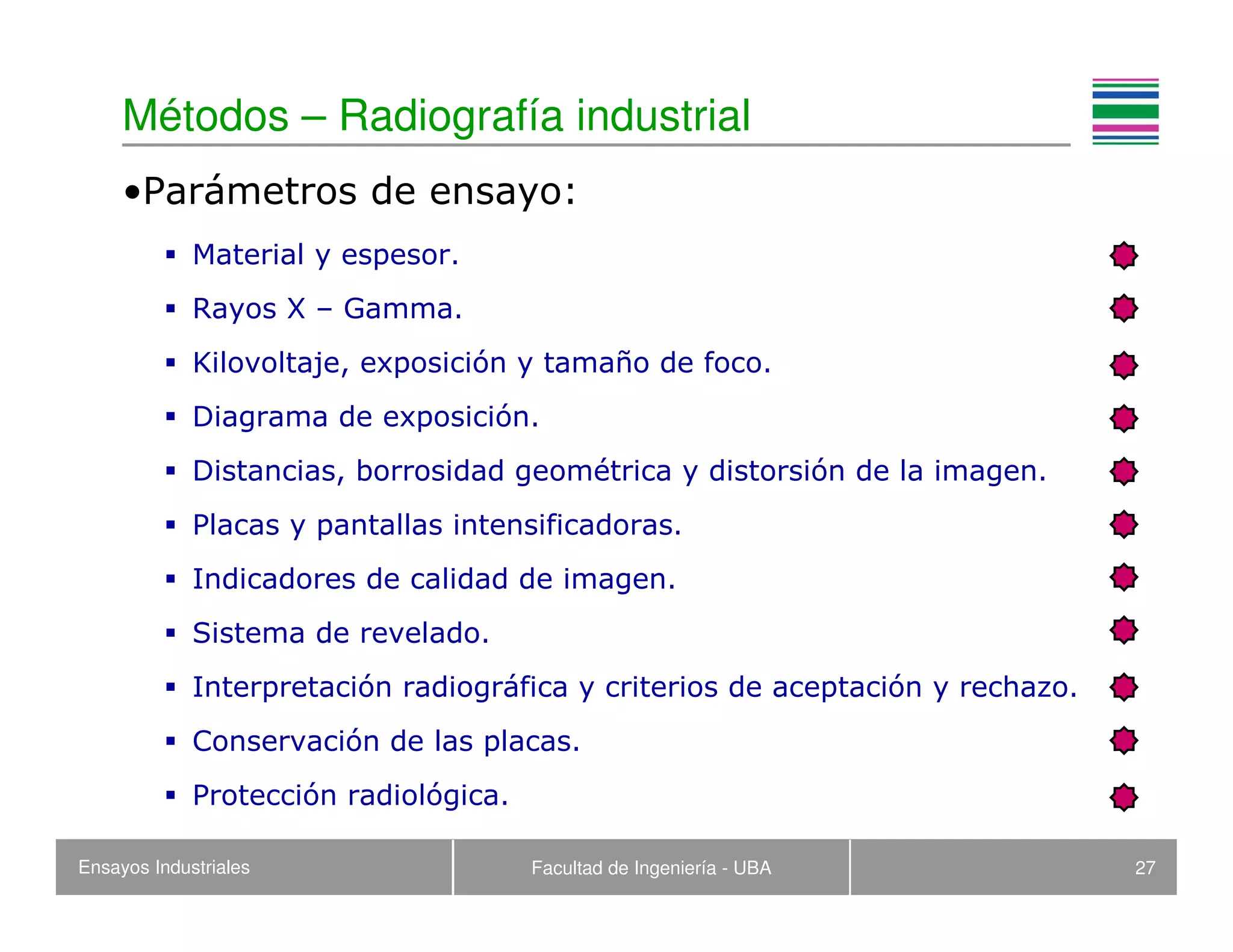 Ensayos Industriales Facultad de Ingeniería - UBA 27
Métodos – Radiografía industrial
•Parámetros de ensayo:
Material y espesor.
Rayos X – Gamma.
Kilovoltaje, exposición y tamaño de foco.
Diagrama de exposición.
Distancias, borrosidad geométrica y distorsión de la imagen.
Placas y pantallas intensificadoras.
Indicadores de calidad de imagen.
Sistema de revelado.
Interpretación radiográfica y criterios de aceptación y rechazo.
Conservación de las placas.
Protección radiológica.
 