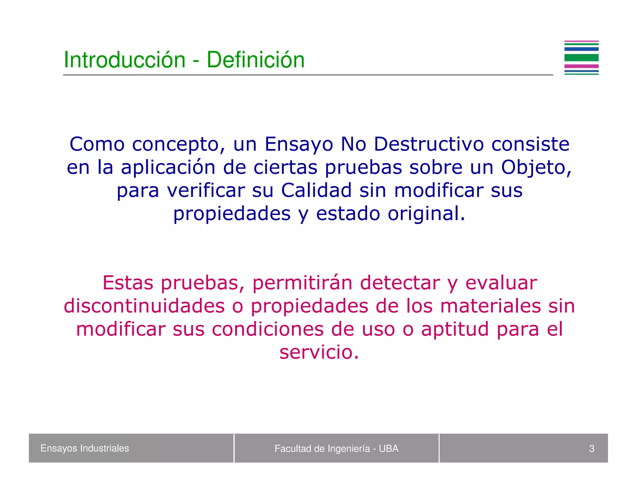 Ensayos Industriales Facultad de Ingeniería - UBA 3
Introducción - Definición
Como concepto, un Ensayo No Destructivo consiste
en la aplicación de ciertas pruebas sobre un Objeto,
para verificar su Calidad sin modificar sus
propiedades y estado original.
Estas pruebas, permitirán detectar y evaluar
discontinuidades o propiedades de los materiales sin
modificar sus condiciones de uso o aptitud para el
servicio.
 