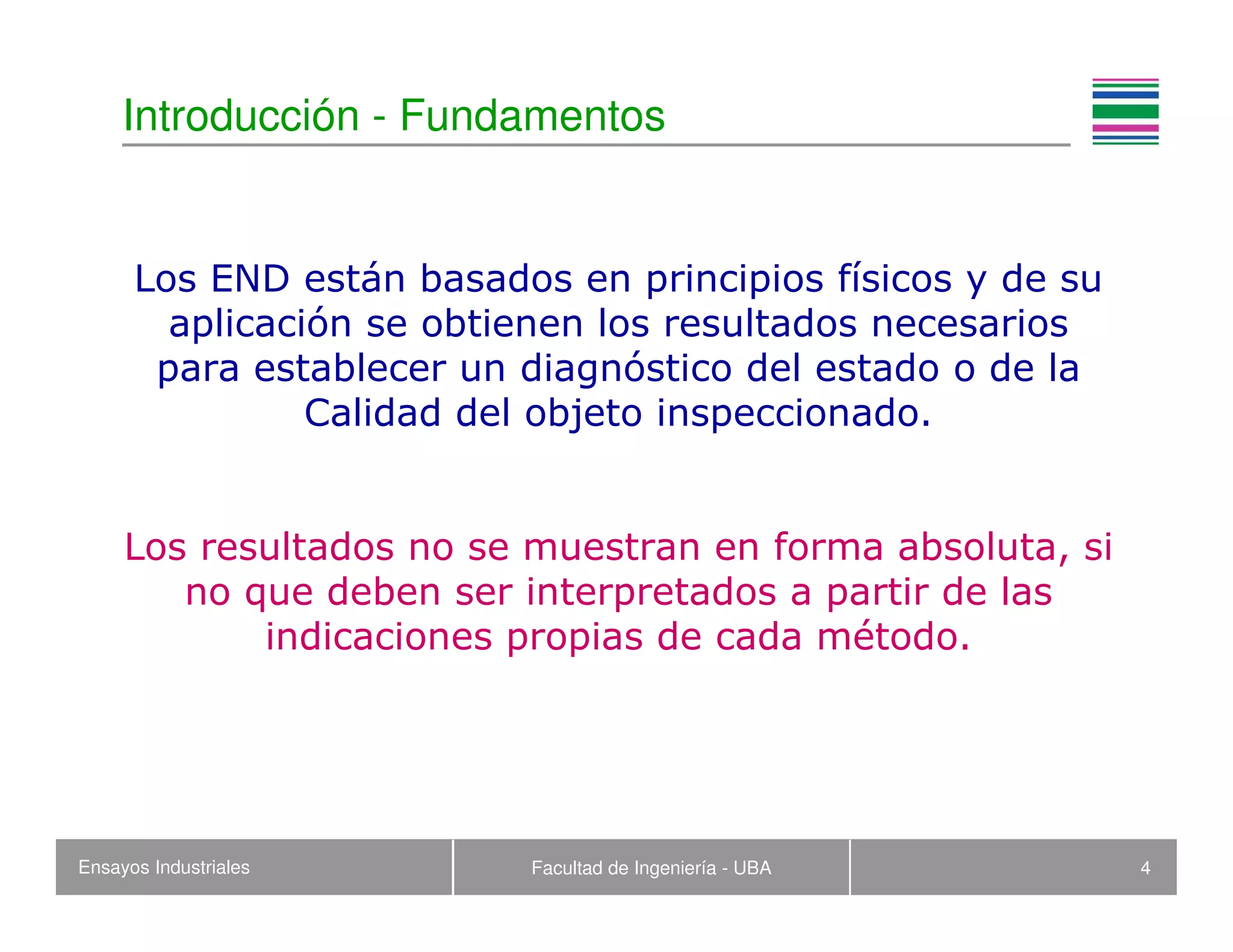 Ensayos Industriales Facultad de Ingeniería - UBA 4
Introducción - Fundamentos
Los END están basados en principios físicos y de su
aplicación se obtienen los resultados necesarios
para establecer un diagnóstico del estado o de la
Calidad del objeto inspeccionado.
Los resultados no se muestran en forma absoluta, si
no que deben ser interpretados a partir de las
indicaciones propias de cada método.
 