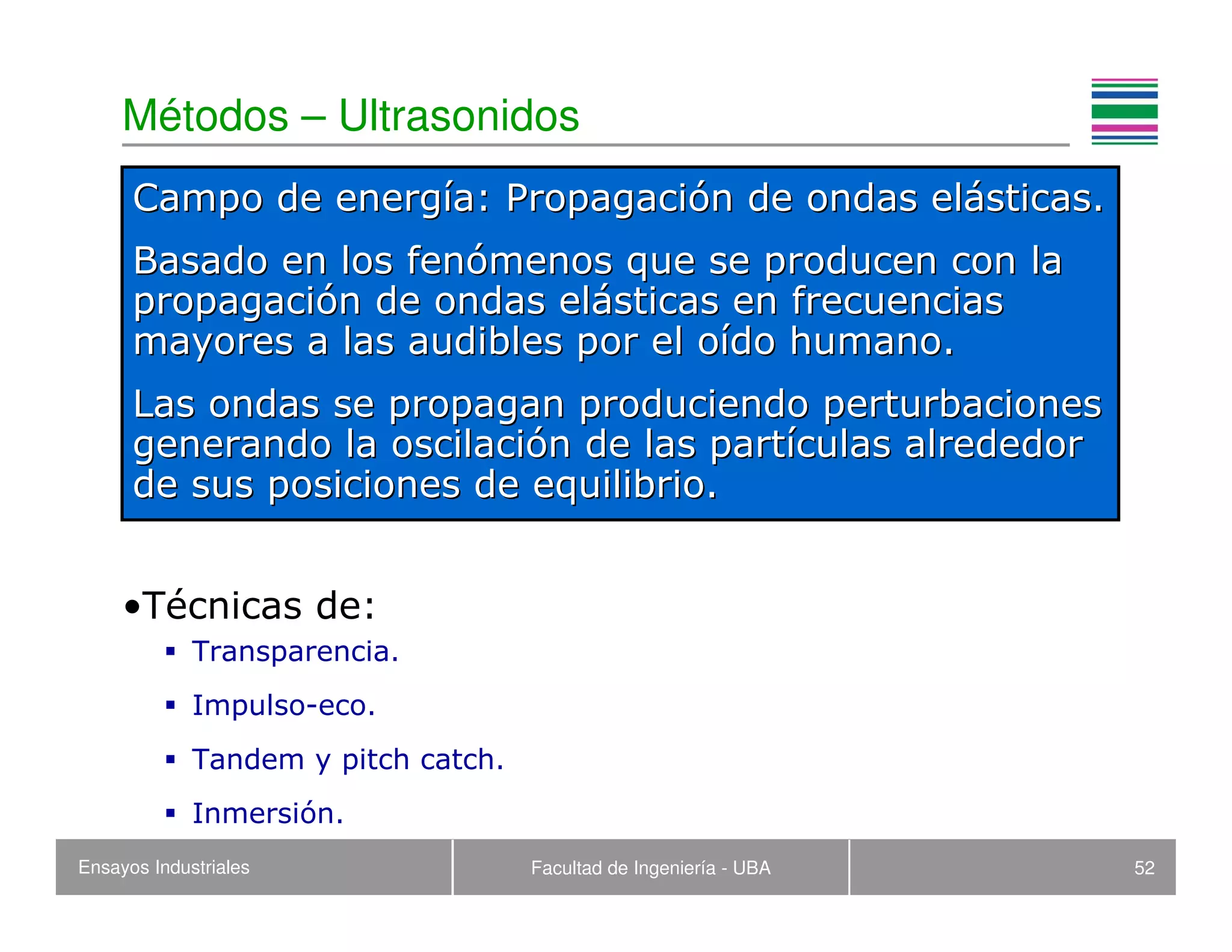 Ensayos Industriales Facultad de Ingeniería - UBA 52
Métodos – Ultrasonidos
•Técnicas de:
Transparencia.
Impulso-eco.
Tandem y pitch catch.
Inmersión.
Campo de energCampo de energíía: Propagacia: Propagacióón de ondas eln de ondas eláásticas.sticas.
Basado en los fenBasado en los fenóómenos que se producen con lamenos que se producen con la
propagacipropagacióón de ondas eln de ondas eláásticas en frecuenciassticas en frecuencias
mayores a las audibles por el omayores a las audibles por el oíído humano.do humano.
Las ondas se propagan produciendo perturbacionesLas ondas se propagan produciendo perturbaciones
generando la oscilacigenerando la oscilacióón de las partn de las partíículas alrededorculas alrededor
de sus posiciones de equilibrio.de sus posiciones de equilibrio.
 