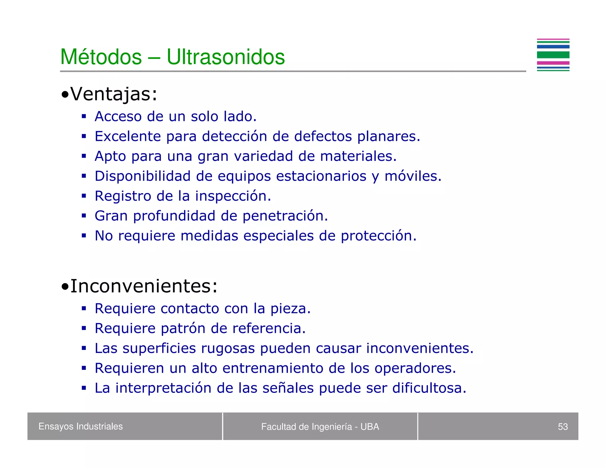 Ensayos Industriales Facultad de Ingeniería - UBA 53
Métodos – Ultrasonidos
•Ventajas:
Acceso de un solo lado.
Excelente para detección de defectos planares.
Apto para una gran variedad de materiales.
Disponibilidad de equipos estacionarios y móviles.
Registro de la inspección.
Gran profundidad de penetración.
No requiere medidas especiales de protección.
•Inconvenientes:
Requiere contacto con la pieza.
Requiere patrón de referencia.
Las superficies rugosas pueden causar inconvenientes.
Requieren un alto entrenamiento de los operadores.
La interpretación de las señales puede ser dificultosa.
 