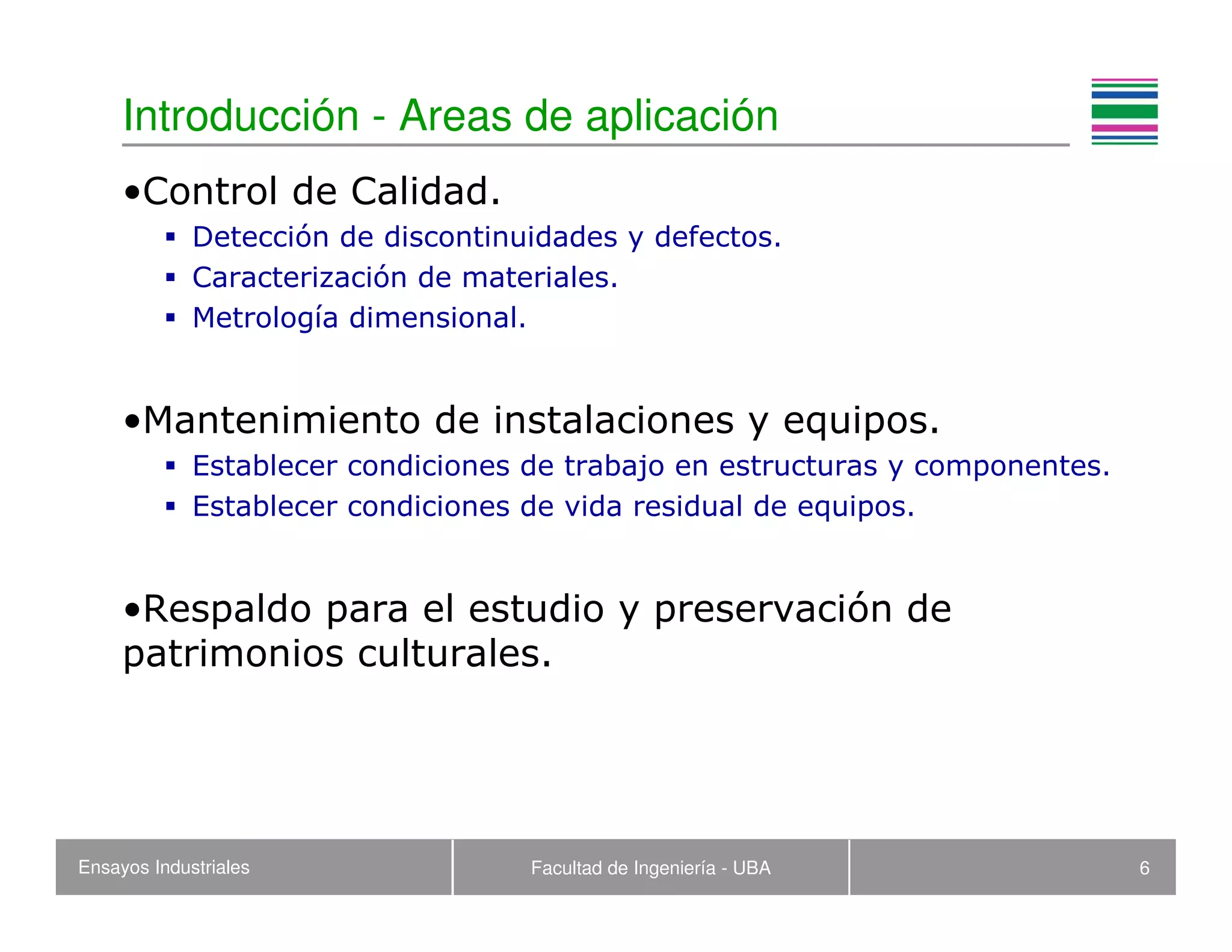 Ensayos Industriales Facultad de Ingeniería - UBA 6
Introducción - Areas de aplicación
•Control de Calidad.
Detección de discontinuidades y defectos.
Caracterización de materiales.
Metrología dimensional.
•Mantenimiento de instalaciones y equipos.
Establecer condiciones de trabajo en estructuras y componentes.
Establecer condiciones de vida residual de equipos.
•Respaldo para el estudio y preservación de
patrimonios culturales.
 