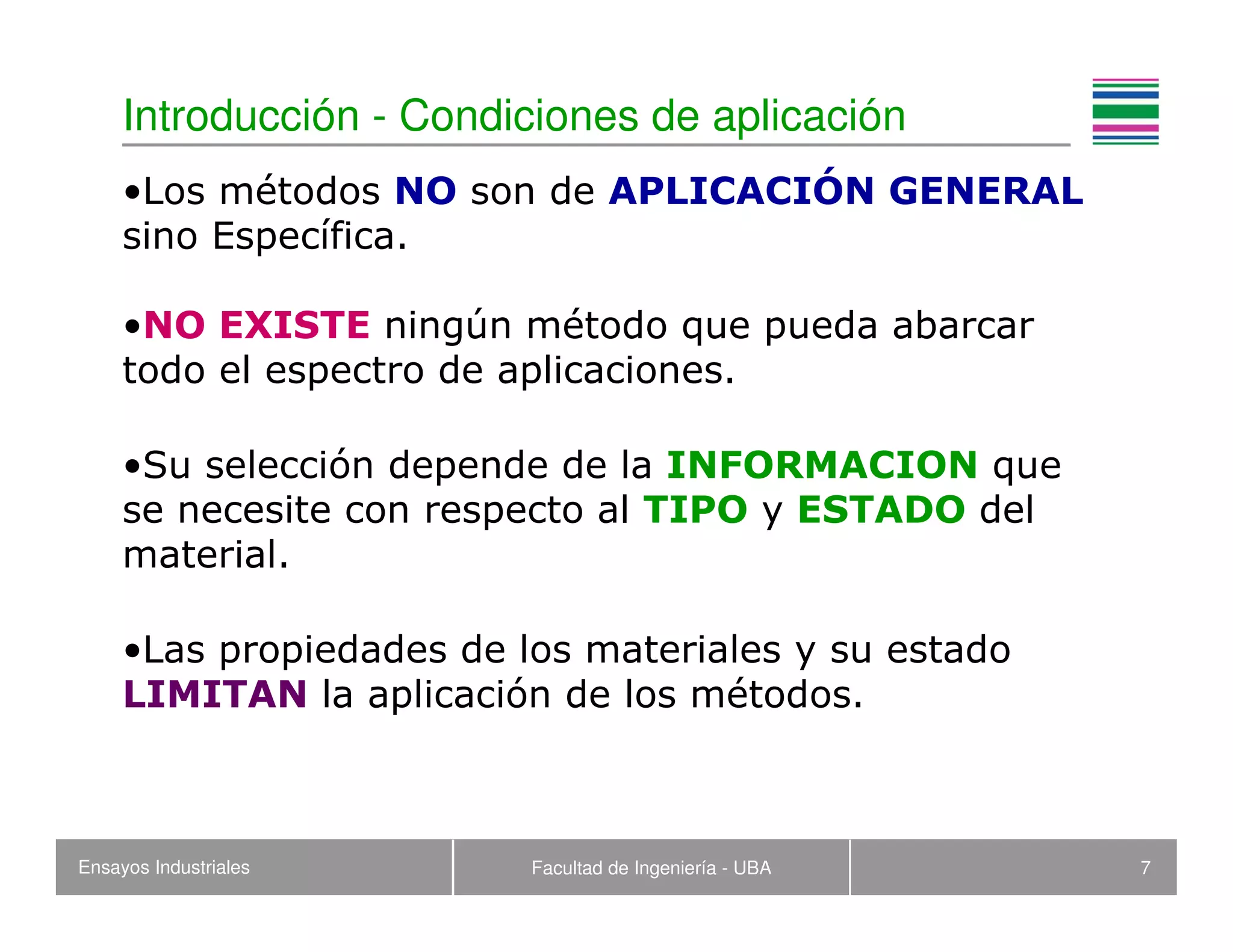 Ensayos Industriales Facultad de Ingeniería - UBA 7
Introducción - Condiciones de aplicación
•Los métodos NO son de APLICACIÓN GENERAL
sino Específica.
•NO EXISTE ningún método que pueda abarcar
todo el espectro de aplicaciones.
•Su selección depende de la INFORMACION que
se necesite con respecto al TIPO y ESTADO del
material.
•Las propiedades de los materiales y su estado
LIMITAN la aplicación de los métodos.
 