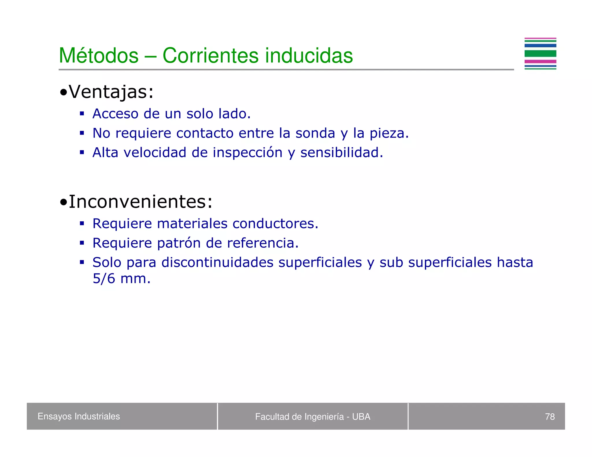 Ensayos Industriales Facultad de Ingeniería - UBA 78
Métodos – Corrientes inducidas
•Ventajas:
Acceso de un solo lado.
No requiere contacto entre la sonda y la pieza.
Alta velocidad de inspección y sensibilidad.
•Inconvenientes:
Requiere materiales conductores.
Requiere patrón de referencia.
Solo para discontinuidades superficiales y sub superficiales hasta
5/6 mm.
 