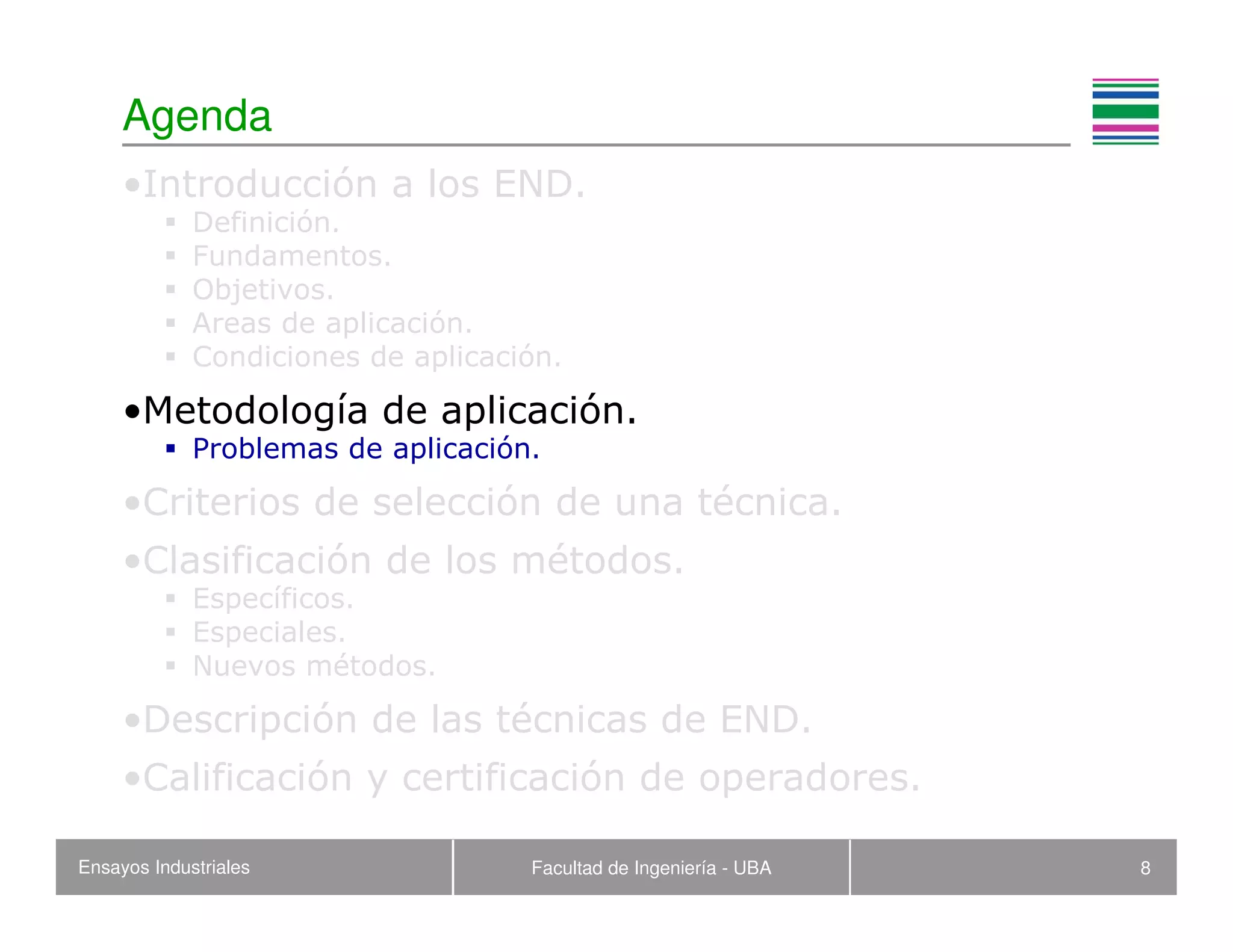 Ensayos Industriales Facultad de Ingeniería - UBA 8
Agenda
•Introducción a los END.
Definición.
Fundamentos.
Objetivos.
Areas de aplicación.
Condiciones de aplicación.
•Metodología de aplicación.
Problemas de aplicación.
•Criterios de selección de una técnica.
•Clasificación de los métodos.
Específicos.
Especiales.
Nuevos métodos.
•Descripción de las técnicas de END.
•Calificación y certificación de operadores.
 