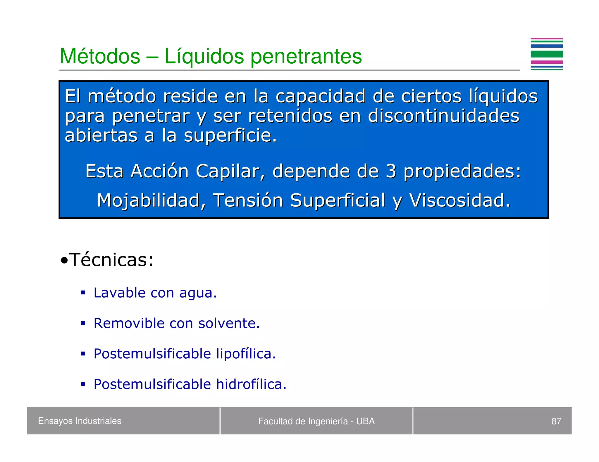Ensayos Industriales Facultad de Ingeniería - UBA 87
Métodos – Líquidos penetrantes
•Técnicas:
Lavable con agua.
Removible con solvente.
Postemulsificable lipofílica.
Postemulsificable hidrofílica.
El mEl méétodo reside en la capacidad de ciertos ltodo reside en la capacidad de ciertos lííquidosquidos
para penetrar y ser retenidos en discontinuidadespara penetrar y ser retenidos en discontinuidades
abiertas a la superficie.abiertas a la superficie.
Esta AcciEsta Accióón Capilar, depende de 3 propiedades:n Capilar, depende de 3 propiedades:
MojabilidadMojabilidad, Tensi, Tensióón Superficial y Viscosidad.n Superficial y Viscosidad.
 
