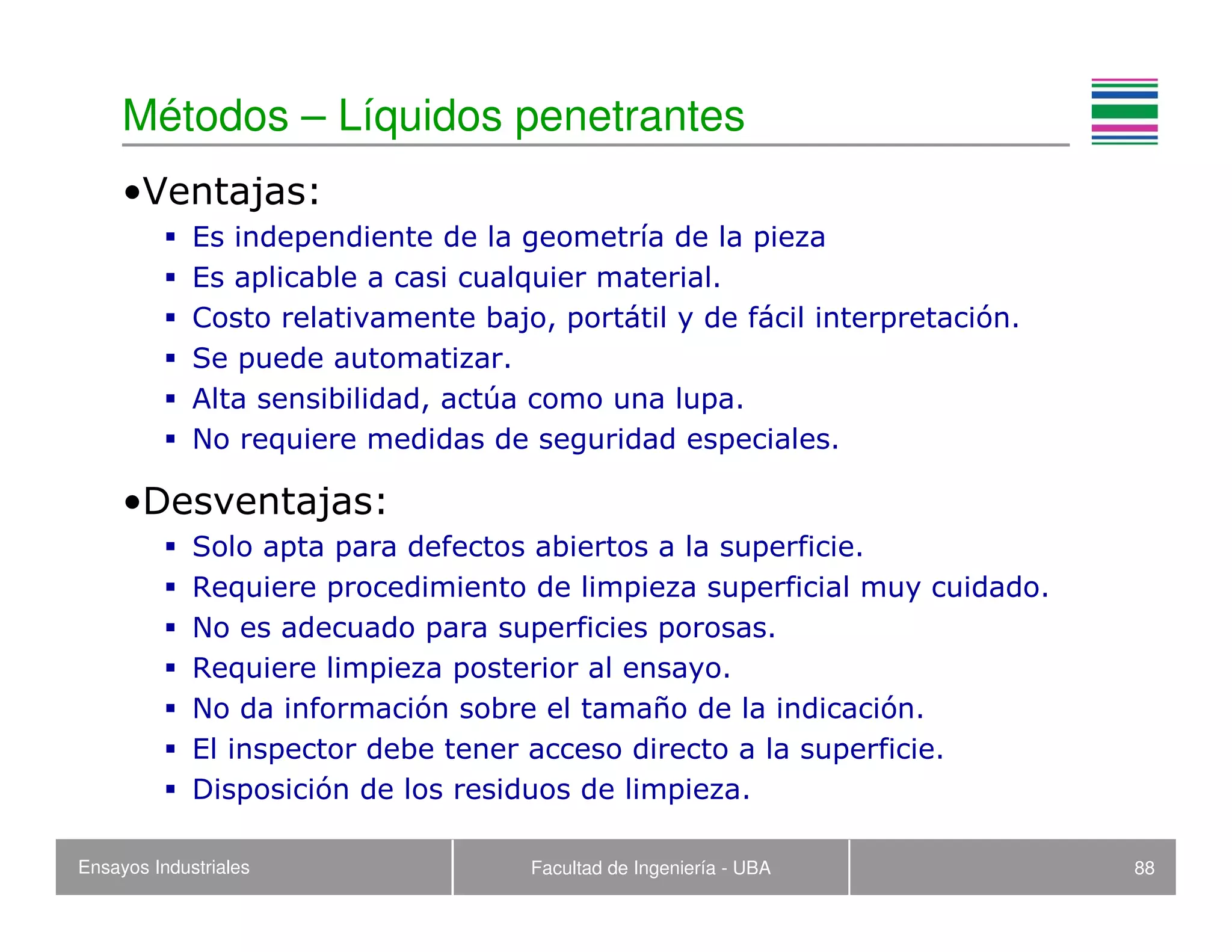 Ensayos Industriales Facultad de Ingeniería - UBA 88
Métodos – Líquidos penetrantes
•Ventajas:
Es independiente de la geometría de la pieza
Es aplicable a casi cualquier material.
Costo relativamente bajo, portátil y de fácil interpretación.
Se puede automatizar.
Alta sensibilidad, actúa como una lupa.
No requiere medidas de seguridad especiales.
•Desventajas:
Solo apta para defectos abiertos a la superficie.
Requiere procedimiento de limpieza superficial muy cuidado.
No es adecuado para superficies porosas.
Requiere limpieza posterior al ensayo.
No da información sobre el tamaño de la indicación.
El inspector debe tener acceso directo a la superficie.
Disposición de los residuos de limpieza.
 