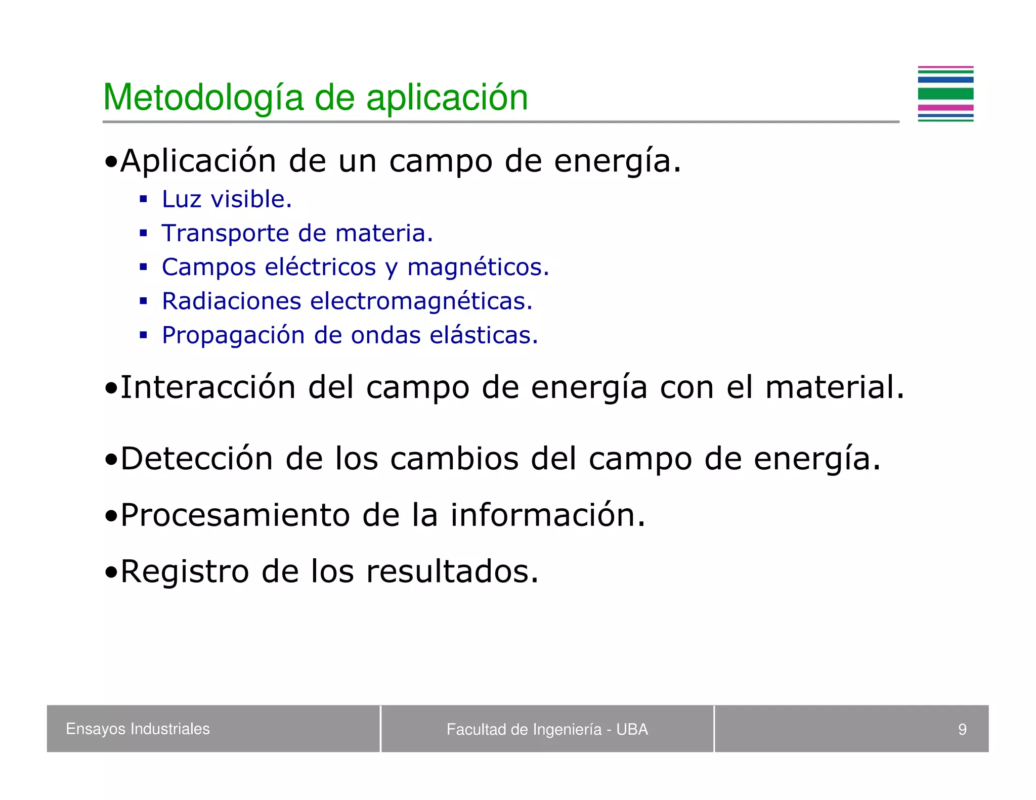 Ensayos Industriales Facultad de Ingeniería - UBA 9
Metodología de aplicación
•Aplicación de un campo de energía.
Luz visible.
Transporte de materia.
Campos eléctricos y magnéticos.
Radiaciones electromagnéticas.
Propagación de ondas elásticas.
•Interacción del campo de energía con el material.
•Detección de los cambios del campo de energía.
•Procesamiento de la información.
•Registro de los resultados.
 