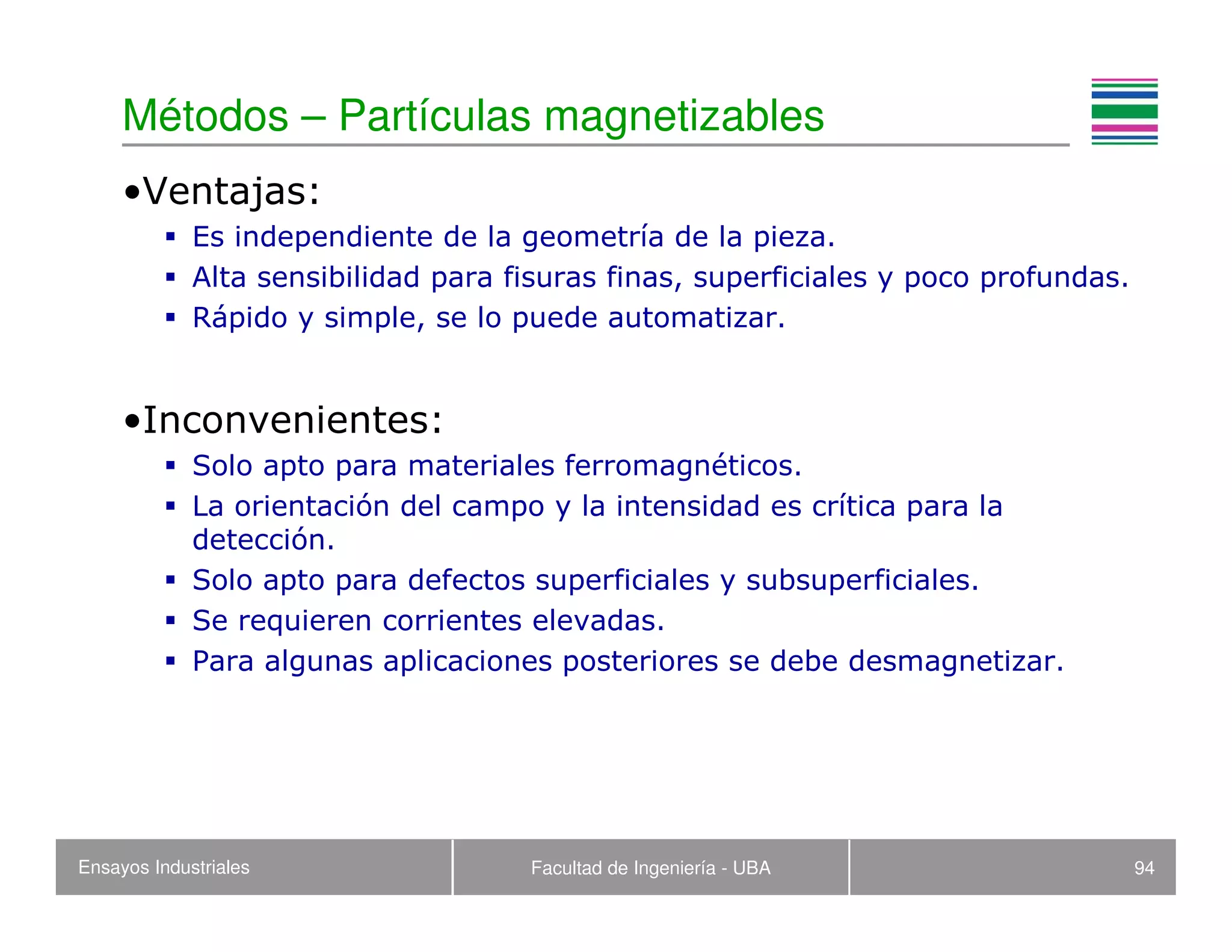Ensayos Industriales Facultad de Ingeniería - UBA 94
Métodos – Partículas magnetizables
•Ventajas:
Es independiente de la geometría de la pieza.
Alta sensibilidad para fisuras finas, superficiales y poco profundas.
Rápido y simple, se lo puede automatizar.
•Inconvenientes:
Solo apto para materiales ferromagnéticos.
La orientación del campo y la intensidad es crítica para la
detección.
Solo apto para defectos superficiales y subsuperficiales.
Se requieren corrientes elevadas.
Para algunas aplicaciones posteriores se debe desmagnetizar.
 