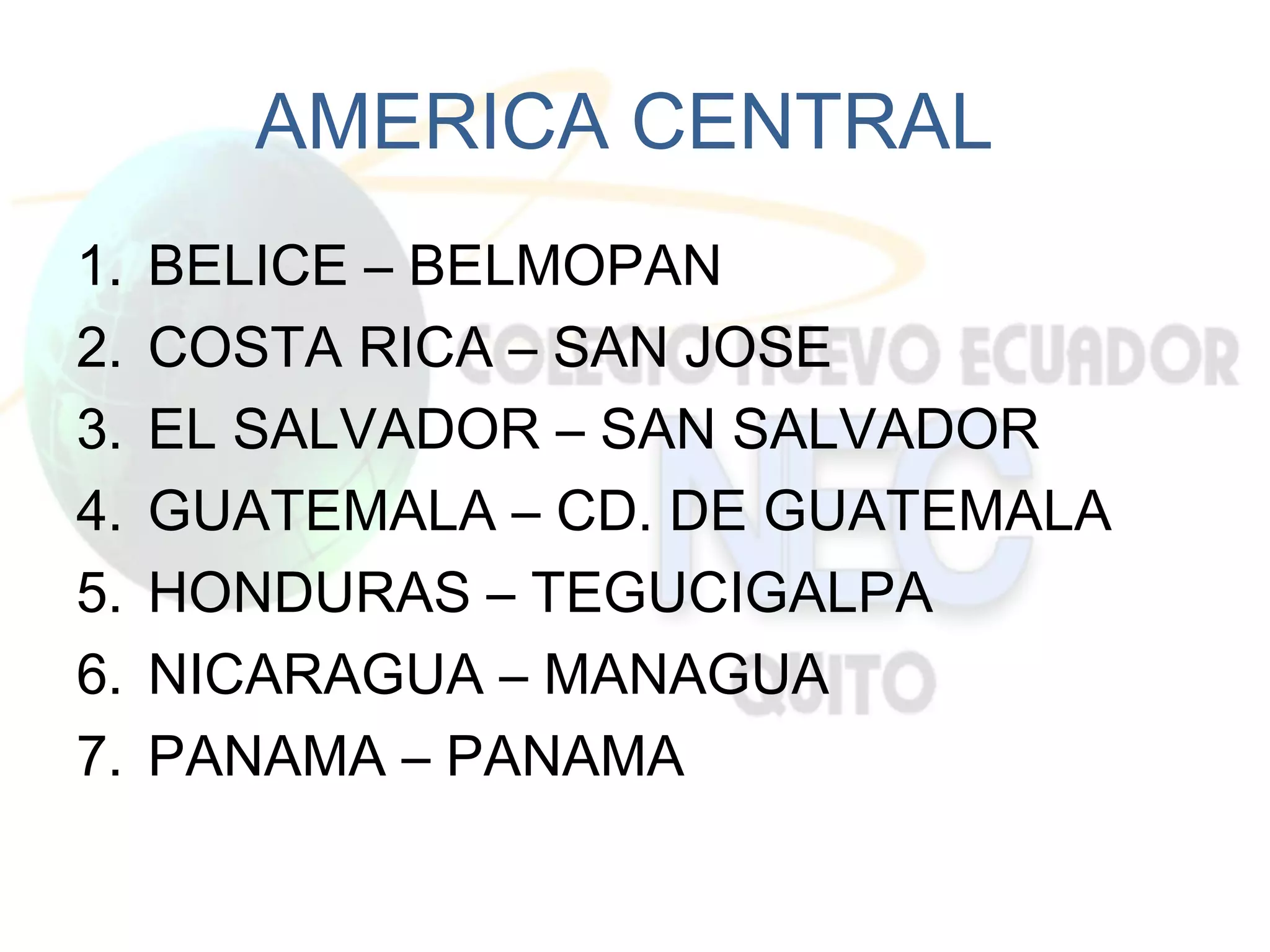 AMERICA CENTRAL
1.   BELICE – BELMOPAN
2.   COSTA RICA – SAN JOSE
3.   EL SALVADOR – SAN SALVADOR
4.   GUATEMALA – CD. DE GUATEMALA
5.   HONDURAS – TEGUCIGALPA
6.   NICARAGUA – MANAGUA
7.   PANAMA – PANAMA
 