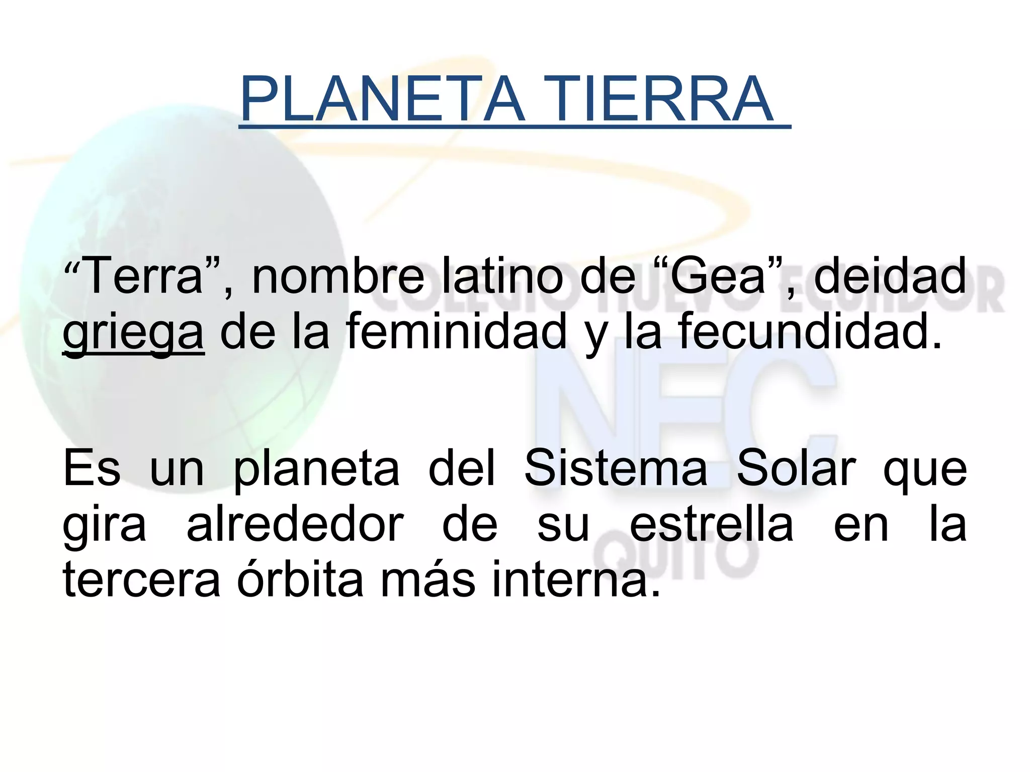 PLANETA TIERRA

“Terra”, nombre latino de “Gea”, deidad
griega de la feminidad y la fecundidad.

Es un planeta del Sistema Solar que
gira alrededor de su estrella en la
tercera órbita más interna.
 