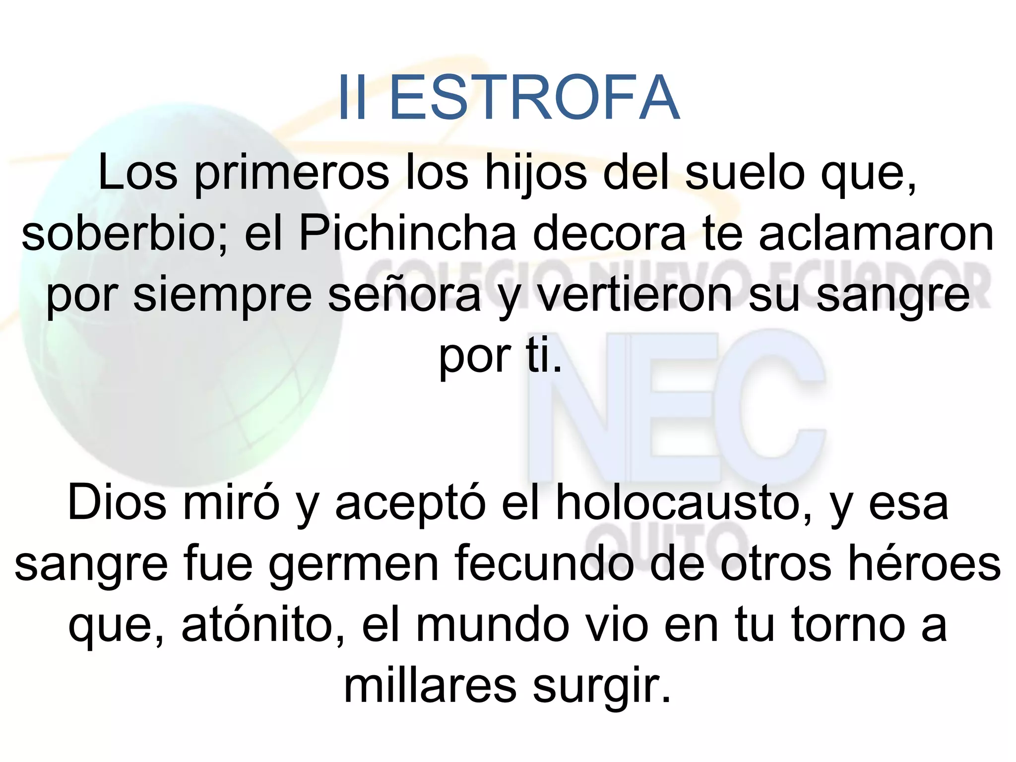 II ESTROFA
   Los primeros los hijos del suelo que,
soberbio; el Pichincha decora te aclamaron
 por siempre señora y vertieron su sangre
                   por ti.

  Dios miró y aceptó el holocausto, y esa
sangre fue germen fecundo de otros héroes
  que, atónito, el mundo vio en tu torno a
               millares surgir.
 