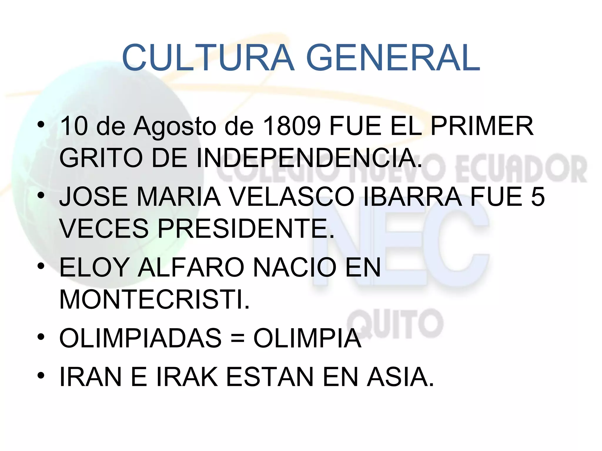 CULTURA GENERAL
• 10 de Agosto de 1809 FUE EL PRIMER
  GRITO DE INDEPENDENCIA.
• JOSE MARIA VELASCO IBARRA FUE 5
  VECES PRESIDENTE.
• ELOY ALFARO NACIO EN
  MONTECRISTI.
• OLIMPIADAS = OLIMPIA
• IRAN E IRAK ESTAN EN ASIA.
 