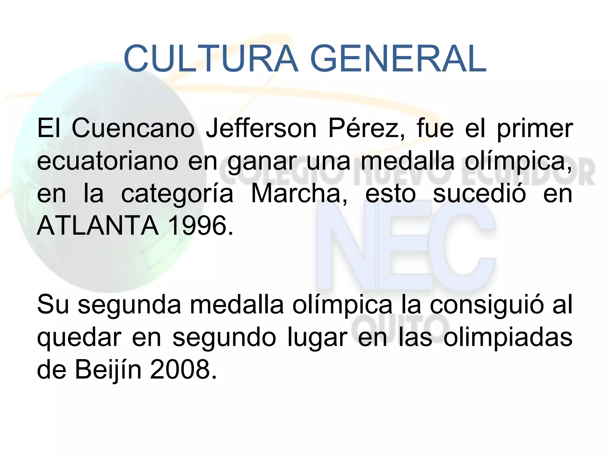 CULTURA GENERAL
El Cuencano Jefferson Pérez, fue el primer
ecuatoriano en ganar una medalla olímpica,
en la categoría Marcha, esto sucedió en
ATLANTA 1996.

Su segunda medalla olímpica la consiguió al
quedar en segundo lugar en las olimpiadas
de Beijín 2008.
 