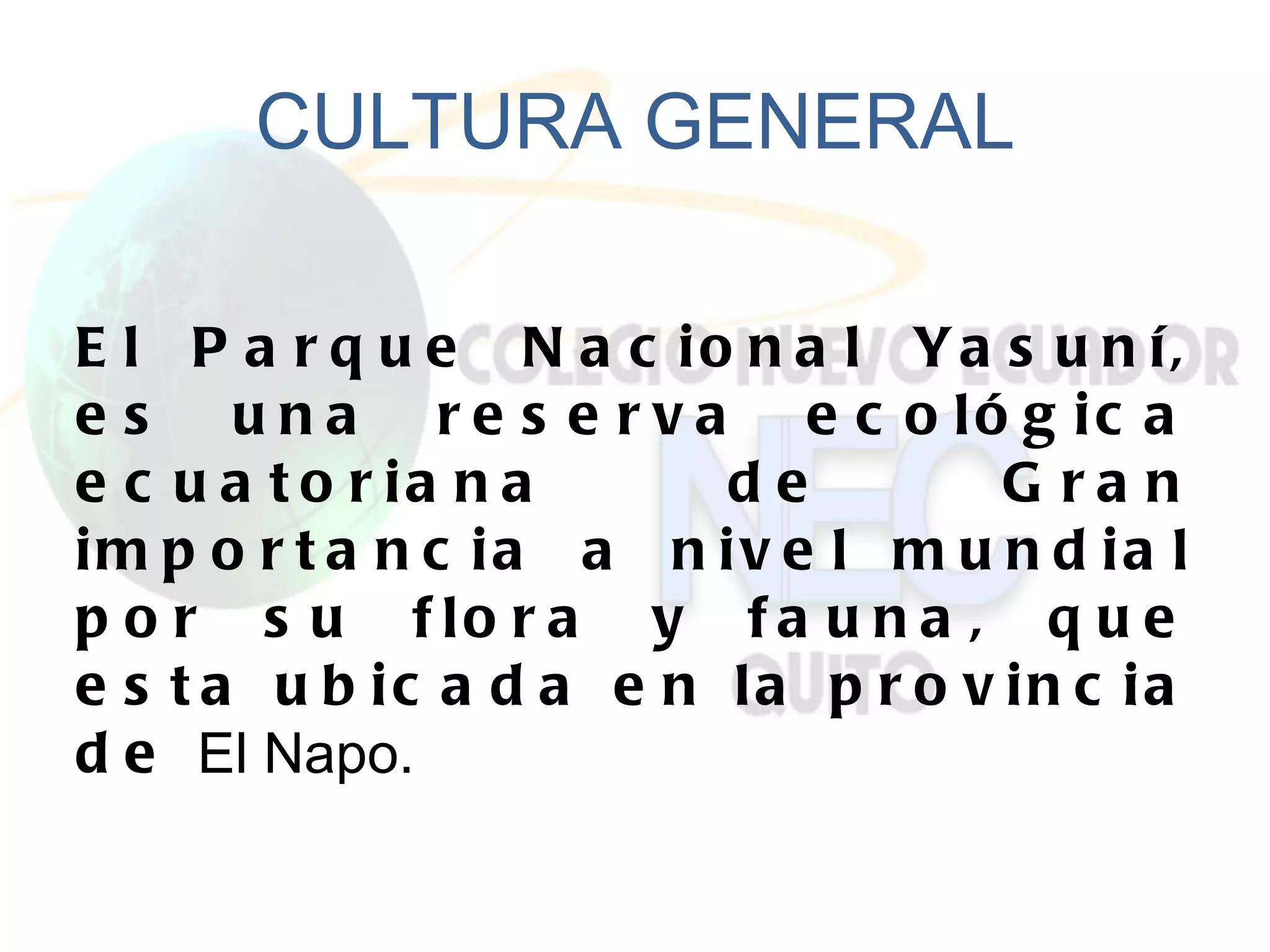 CULTURA GENERAL

E l P a r q u e N a c io n a l Ya s u n í,
e s u n a r e s e r v a e c o ló g ic a
e c u a t o r ia n a     de         G ra n
im p o r t a n c ia a n iv e l m u n d ia l
p o r s u f lo r a y f a u n a , q u e
e s t a u b ic a d a e n la p r o v in c ia
d e El Napo.
 