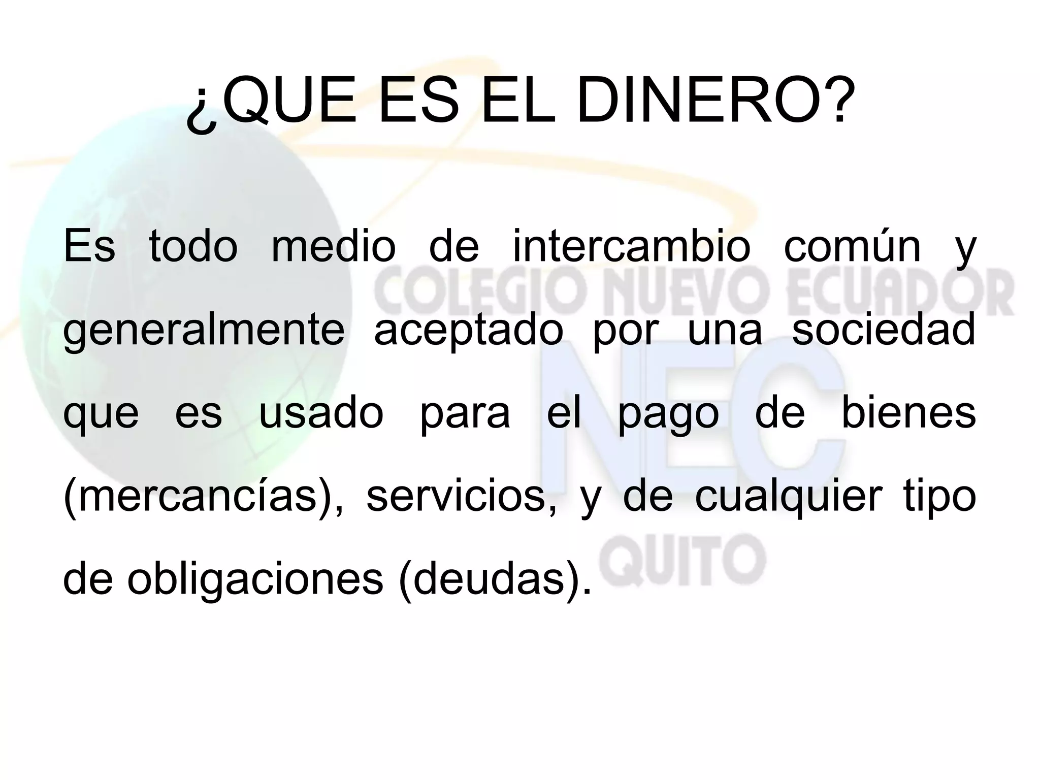 ¿QUE ES EL DINERO?

Es todo medio de intercambio común y
generalmente aceptado por una sociedad
que es usado para el pago de bienes
(mercancías), servicios, y de cualquier tipo
de obligaciones (deudas).
 