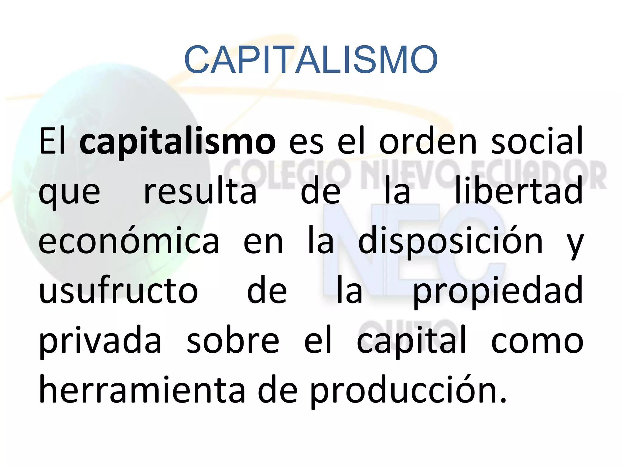 CAPITALISMO

El capitalismo es el orden social
que resulta de la libertad
económica en la disposición y
usufructo de la propiedad
privada sobre el capital como
herramienta de producción.
 