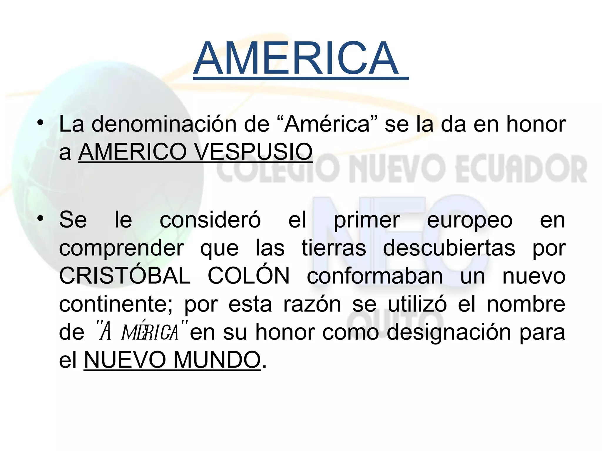 AMERICA
• La denominación de “América” se la da en honor
  a AMERICO VESPUSIO

• Se le consideró el primer europeo en
  comprender que las tierras descubiertas por
  CRISTÓBAL COLÓN conformaban un nuevo
  continente; por esta razón se utilizó el nombre
  de "A mérica" en su honor como designación para
  el NUEVO MUNDO.
 