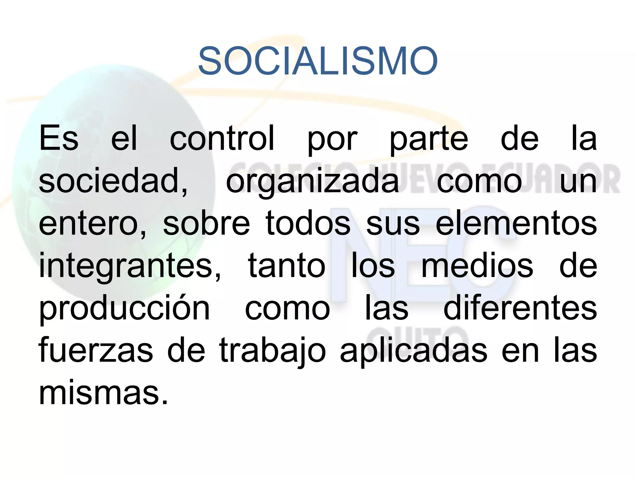 SOCIALISMO
Es el control por parte de la
sociedad, organizada como un
entero, sobre todos sus elementos
integrantes, tanto los medios de
producción como las diferentes
fuerzas de trabajo aplicadas en las
mismas.
 
