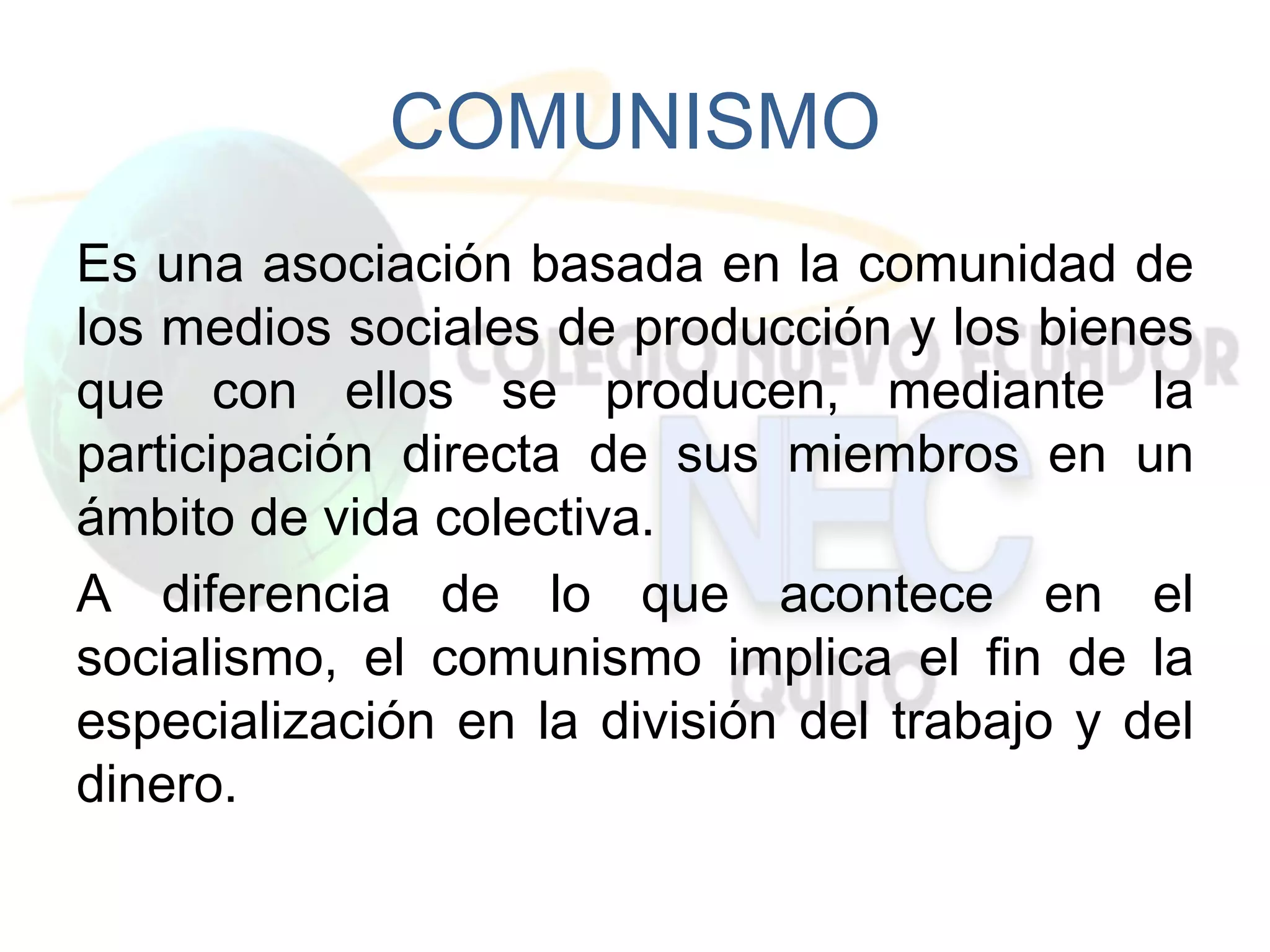 COMUNISMO
Es una asociación basada en la comunidad de
los medios sociales de producción y los bienes
que con ellos se producen, mediante la
participación directa de sus miembros en un
ámbito de vida colectiva.
A diferencia de lo que acontece en el
socialismo, el comunismo implica el fin de la
especialización en la división del trabajo y del
dinero.
 