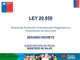 LEY 20.850
Sistema de Protección Financiera para Diagnósticos y
Tratamientos de Alto Costo
SEGUNDO DECRETO
SUBSECRETARÍA DE REDES
MINISTERIO DE SALUD
 