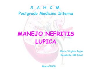 S. A. H. C. M. Postgrado Medicina Interna MANEJO NEFRITIS LUPICA Maria Virginia Rojas Residente III Nivel Marzo/2008 