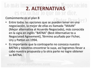 2. ALTERNATIVAS
Comúnmente es el plan B
• Entre todas las opciones que se pueden tener en una
negociación, la mejor de ellas es llamada “MAAN”
(Mejor alternativa al Acuerdo Negociado), más conocida
en la sigla en inglés “BATNA” (Best Alternative to a
Negociated Agreement), Término acuñado por Ficher,
Ury y Patton en 1994.
• Es importante que la contraparte no conozca nuestra
BATNA y nosotros encontrar la suya, así logramos llevar a
cabo nuestra propuesta y la otra parte no logre obtener
su BATNA.
 