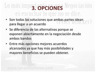 3. OPCIONES
• Son todas las soluciones que ambas partes idean
para llegar a un acuerdo
• Se diferencia de las alternativas porque se
exponen abiertamente en la negociación desde
ambos bandos
• Entre más opciones mejores acuerdos
alcanzados ya que hay más posibilidades y
mayores beneficios se pueden obtener.
 