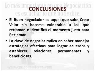 CONCLUSIONES
• El Buen negociador es aquel que sabe Crear
Valor sin hacerse vulnerable a los que
reclaman e identifica el momento justo para
Reclamar.
• La clave de negociar radica en saber manejar
estrategias efectivas para lograr acuerdos y
establecer relaciones permanentes y
beneficiosas.
 