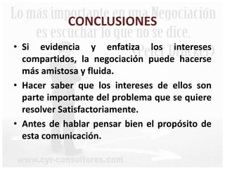 CONCLUSIONES
• Si evidencia y enfatiza los intereses
compartidos, la negociación puede hacerse
más amistosa y fluida.
• Hacer saber que los intereses de ellos son
parte importante del problema que se quiere
resolver Satisfactoriamente.
• Antes de hablar pensar bien el propósito de
esta comunicación.
 