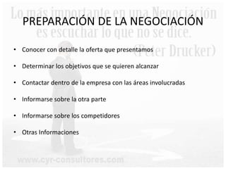 PREPARACIÓN DE LA NEGOCIACIÓN
• Conocer con detalle la oferta que presentamos
• Determinar los objetivos que se quieren alcanzar
• Contactar dentro de la empresa con las áreas involucradas
• Informarse sobre la otra parte
• Informarse sobre los competidores
• Otras Informaciones
 