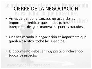 CIERRE DE LA NEGOCIACIÓN
• Antes de dar por alcanzado un acuerdo, es
importante verificar que ambas partes
interpretas de igual manera los puntos tratados.
• Una vez cerrada la negociación es importante que
queden escritos todos los aspectos.
• El documento debe ser muy preciso incluyendo
todos los aspectos
 